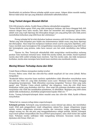 Demikianlah sisi perhatian Ikhwan terhadap aqidah secara umum. Adapun dalam masalah manhaj,
Ikhwan tidak keluar dari apa yang dilakukan salafushalih radhiallahu'anhum:
Yang Terkait dengan Masalah Bid'ah
DALAM prinsip ke sebelas, Syaikh Hasan al-Barina rahimahullah mengatakan:
"Semua bid'ah dalam agama Allah yang tidak mempunyai landasan, tapi hanya dianggap baik oleh
manusia dengan hawa nafsu mereka, baik dalam hal menambah atau mengurangi ajaran Islam,
adalah sesat yang wajib diperangi dan dilenyapkan dengan cara yang paling baik serta tidak justeru
menimbulkan keburukan yang lebih besar dari sebelumnya."
Perang terhadap bid’ah telah dijelaskan landasan umumnya oleh Sa'id Hawwa rahimahullah:
"Bid'ah yang telah disepakati para fuqaha atas keharamannnya adalah sesatu yang harus diperangi
dan dilenyapkan. Akan tetapi kita mempunyai landasan umum syari'at yang harus dipelihara, yaitu:
Upaya merubah suatu kemungkaran bila mengakibatkan munculnya kemungkaran yang lebih besar
dari kemungkaran yang pertama, maka harus mencari cara lain untuk merubahnya atau bahkan
diam."
"Karena itu, Ibnu Taimiyyah rahimahullah tidak mengizinkan murid-muridnya melarang
pasukan Tatar meminum minuman keras. Sebab bila mereka mabuk, dan tertidur, berarti kejahatan
mereka akan lebih sedikit terhadap kaum muslimin. Tapi bila mereka sadar, dan tidak mempunyai
kesibukan, mereka akan merampas harta benda kaum muslimin atau membunuh mereka.
Manhaj Ikhwan Terhadap Asma dan Sifat
Ustadz Hasan al-Banna menegaskan manhaj tersebut:
Pertama, Bahwa asma Allah dan sifat-sifat-Nya adalah tauqifiyah (di luar arena ijtihad). Beliau
mengatakan:
"Ketahuilah bahwa mayoritas kaum muslimin sepakatbahwa tidak dibenarkan menyebutkan nama
dan sifat atas Allah swt. yang tidak disebutkan secara syara'. Meskipun nama tersebut dianggap
mengandung kesempurnaan. Tidak dibenarkan seseorang mengatakan "Insinyur Alam yang maha
agung", atau "Direktur Utama seluruh makhluq" dan sebagainya. Asma dan sifat Allah harus
berdasarkan istilah yang disebutkan oleh-Nya. Akan tetapi bila perkataan disebutkan untuk tujuan
menjelaskan sifat Allah dan mendekatkan pemahaman, itu dibolehkan. Meskipun yang lebih utama
adalah tidak melakukannya, disebabkan penghormatan kepada Allah swt. "18
Kedua, Tentang kelompok-kelompok dalam masalah asma dan sifat-sifat Allah, Syaikh al-Banna
menyebutkan:
“Dalam hal ini, manusia terbagi dalam empat kelompok:
Kelompok pertama. Kelompok yang memahaminya secara tekstual apa adanya, dan menisbatkan
wajah Allah pada penggambaran wajah sebagaimana ciptaan-Nya, tangan sebagaimana tangan
mereka, tertawa sebagaimana tertawanya mereka, dan seterusnya, hingga menganggap Tuhan
sebagai seorang tua, dan ada pula yang menggambarkannya sebagai pemuda. Mereka, kelompok
mujassimah (paham menjasadkan) dan musyabbihah (penyerupaan), sama sekali keluar dari aqidah
Islam. Perkataan mereka sedikitpun tidak mengandung kebenaran. Kesesatan mereka cukup
dijelaskan oleh firman Allah swt. :
18
Al-Aqa’id, Hasan al-Banna, hal. 21.
 