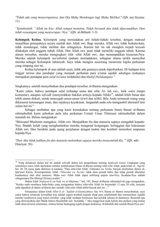 "Tidak ada yang menyerupainya, dan Dia Maha Mendengar lagi Maha Melihat." (QS. asy-Syuraa:
11)
“Katakanlah: “Allah itu Esa. Allah tempat meminta. Tidak beranak dan tidak diperanakkan. Dan
tidak sesuatupun yang menyerupai- Nya.” (QS. al-Ikhlash: 1-3)
Kelompok Kedua. Kelompok yang meniadakan arti lafadz-lafadz tersebut, dengan maksud
menafikan petunjuknya secara mutlak dari Allah swt. Bagi mereka, Allah swt. tidak berkata-kata,
tidak mendengar, tidak melihat dan sebagainya. Karena hal itu tak mungkin terjadi kecuali
dilakukan oleh anggota tubuh Allah. Dan Allah swt. pasti tidak memiliki anggota tubuh. Karena
alasan terssebut, mereka mengingkari sifat -sifat Allah swt., dan menampakkan kesucian-Nya.
Mereka adalah kelompok mu'atthilah (paham meniadakan), sebagian ulama tarikh menyebut
mereka sebagai Kelompok Jahmiyah. Saya tidak mengira seseorang menerima logika perkataan
yang simpang siur ini.
Kedua kelompok di atas adalah sesat, tidak ada gunanya untuk diperhatikan. Di hadapan kita
tinggal tersisa dua pendapat yang menjadi perhatian para u1ama aqidah sekaligus keduanya
merupakan pendapat para salaf (u1ama terdahulu) dan khalaf (belakangan)."
Singkatnya, setelah menyebutkan dua pendapat tersebut, al-Banna mengatakan:
"Kami yakin, bahwa pendapat salaf terhadap asma dan sifat Al- lah swt., baik sukut (tanpa
komentar), ataupun tafwidh (menyerahkan hakikat artinya kepada Allah)19
, adalah lebih benar dan
lebih utama diikuti, untuk mencegah unsur-unsur ta'wil dan ta'thil. Bila Anda termasuk orang yang
dikaruniai ketenangan iman, dan sejuknya keyakinan. Janganlah anda rela mengambil altematif lain
selain hal ini."
Sebagai tambahan apa yang kami kemukakan tentang perkataan Imam Hasan al-Banna
rahimahullah kami sebutkan pula teks perkataan Ustadz Umar Tilmisani rahimahullah dalam
masalah ini. Beliau mengatakan:
"Ikhwanul Muslimin mengakui, Allah swt. Menjadikan Jin dan manusia supaya mengabdi kepada-
Nya. Ibadah inilah yang menghantarkan mereka mengenal keagungan, ketinggian dan kekuasaan
Allah swt. Dan berakhir pada ujung perjalanan dengan taubat dan kembali memohon ampunan
kepada-Nya.
"Dan Aku tidak jadikan jin dan manusia melainkan supaya mereka menyembah-Ku.”' (QS. adz-
Dzariyat: 56)
19
Yang dimaksud dalam hal ini adalah tafwidh dalam hal pengetahuan tentang kaifiyyah (cara). Ungkapan yang
semulanya rancu telah dijelaskan melalui pembicaraan Hasan al-Banna tentang sifat-sifat Allah, pada kitab al- 'Aqa'id,
hal. 48. Di mana pada akhimya ia katakan, "Dan sifat-sifat Allah -Tabaraka wa Ta'ala- banyak disebutkan dalam al-
Qur'anul Karim. Kesempurnaan Allah -Tabaraka wa Ta;ala- tidak akan pemah habis dan tidak pemah diketahui
keadaannya oleh akal manusia. Maha suci Allah tidak dapat terhitung pujian atas-Nya. Keadaan-Nya adalah
sebagaimana Dia Memuji Dirinya sendiri."
Dalam kitab Nadzarat fi an-Nafs wa al-Mujtama " hal. 145, Hasan al-Banna rahimahul1ah juga mengatakan,
"Ketika anda membaca buku-buku yang mengatakan bahwa sifat-sifat Allah itu berjumlah 13 atau 20 sifat, ternyata
anda dapatkan di dalam al-Quran dan sunnah, sifat-sifat Allah lebih banyak dari itu ..."
Selanjutnya dalam kitab Allah fi al- 'Aqidah al-Islamiyahnya, hal. 8-9, Hasan al- Banna menyebutkan, saya
yakin bahwa termasuk kewajiban kita adalah segera kembali kepada sikap para salafushalih dan memurnikan 'aqidah
melalui sumbernya yang murni tersebut, yang tidak terdapat kerancuan dan ketidak jelasan di dalamnya. Benarlah apa
yang diriwayatkan dari Malik bahwa Rasulullah saw. bersabda, " Aku tingga1kan pada kalian dua perkara yang kalian
tidak akan tersesat selamanya, selama kalian berpegang teguh dengan keduanya. Kitabullah dan sunnah Rasul-Nya saw"
 