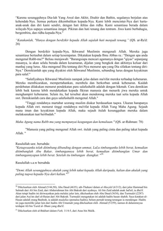 “Karena sesungguhnya Dia-lah Yang Awal dan Akhir, Dzahir dan Bathin, segalanya berjalan atas
kehendak-Nya. Semua perkara dikembalikan kepada-Nya. Kami lebih mencintai-Nya dari harta-
anak-anak dan diri kami sendiri, dengan hati ikhlas dan ridha. Kami senantiasa berada dalam
wilayah-Nya supaya senantiasa inngat. Pikiran dan hati tenang dan tentram. Jiwa kami berbahagia,
bergembira, dan ridha kepada-Nya."
“Katakanlah, "Hanya dengan berdzikir kepada Allah sajalah hati menjadi tenang.” (QS. ar-Ra'd:
28)
Dengan berdzikir kepada-Nya, Ikhwanul Muslimin mengenali Allah. Mereka juga
senantiasa bertaubat dalam setiap kesempatan. Dikatakan kepada Ibnu Abbas ra.: "Dengan apa anda
mengenal Rabb-mu?" Beliau menjawab: "Barangsiapa mencari agamanya dengan "qiyas" sepanjang
masanya, ia akan selalu berada dalam kesamaran, dijalan yang bengkok dan akhimya keluar dari
manhaj yang lurus. Aku mengenal Dia tentang diri-Nya menurut apa yang Dia sifatkan tentang diri-
Nya." Demikianlah apa yang diyakini oleh Ikhwanul Muslimin, sebanding lurus dengan keyakinan
para salaf."
“Salafiyahnya Ikhwanul Muslimin nampak jelas dalam ma'rifat mereka terhadap kebenaran.
Mereka membicarakan, mempertahankan, membela dan berkorban untuk kebenaran. Kaidah
perdebatan dilakukan menurut pendekatan para salafushalih adalah dengan hikmah. Cara demikian
lebih baik karena lebih mendekatkan kepada fikiran manusia dan menarik jiwa mereka untuk
menghampiri kebenaran. Selain itu, hal tersebut akan mendorong mereka taat setia kepada Allah
swt. Demikianlah cara dan gaya salafushalih mengenal Allah."
"Tinggi rendahnya martabat seorang muslim diukur berdasarkan taqwa. Ukuran harapanya
kepada Allah swt. menurut tinggi rendahnya ma'rifat kepada Allah Yang Maha Agung. Sejauh
mana iman dan keyakinan kepada Allah, maka sejauh itulah kesungguhan mereka dalam
melaksanakan taat beribadah."
Maha Agung nama Rabb-mu yang mempunyai keagungan dan kemuliaan." (QS. ar-Rahman: 78)
"Manusia yang paling mengenal Allah swt. itulah yang paling cinta dan paling takut kepada
Allah. "
Rasulullah saw. bersabda:
"Ketaqwaanku telah ditimbang dibanding dengan ummat, LaLu timbanganku lebih berat, kemudian
ditimbanglah Abu Bakar, timbangannya lebih berat, kemudian ditimbanglan Umar dan
timbangannyapun lebih berat. Setelah itu timbangan diangkat. "20
Rasulullah s.a.w bersabda
"Demi Allah sesungguhnya akulah yang lebih takut kepada Allah daripada, kalian dan akulah yang
paling taqwa kepada-Nya dari kalian."21
20
Dikeluarkan oleh Ahmad (5/44,50); Abu Daud (4635); ath-Thahawi dalam al-Musykil (4/312), dari jalur Hammad bin
Salmah dari Ali bin Zaid, dari Abdurrahman bin Abi Bakrah dari ayahnya. Ali bin Zaid adalah anak Jad'ail, ia dha'if.
Akan tetapi hadits ini diriwayatkan pula melalui jalur lain, dikeluarkan oleh Abu Daud (3634), dan Turmudzi (2287)
dari jalan Asy'ats darl al-Hasan dari Abi Bakrah. Turmudzi mengatakan ini adalah hadits hasan shahih. Saya katakan al-
Hasan adalah orang Bashrah, ia adalah mudallas (pemalsu hadits), belum pernah terang-terangan ia mendengar. Hadits
ini juga memiliki jalan lain dari hadits Abi Umamah yang dikeluarkan oleh .Ahmad (5/259), namun di dalammnyua
terdapat Ali bin Yazid al- Ilhani yang dha'if.
21
Dikeluarkan oleh al-Bukhari dalam Fath, 11/4-5, dari Anas bin Malik.
 