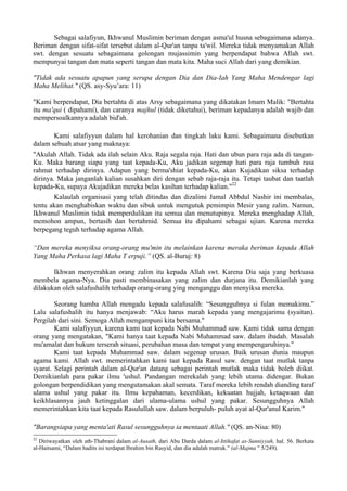 Sebagai salafiyun, Ikhwanul Muslimin beriman dengan asma'ul husna sebagaimana adanya.
Beriman dengan sifat-sifat tersebut dalam al-Qur'an tanpa ta'wil. Mereka tidak menyamakan Allah
swt. dengan sesuatu sebagaimana golongan mujassimin yang berpendapat bahwa Allah swt.
mempunyai tangan dan mata seperti tangan dan mata kita. Maha suci Allah dari yang demikian.
"Tidak ada sesuatu apapun yang serupa dengan Dia dan Dia-Iah Yang Maha Mendengar lagi
Maha Melihat." (QS. asy-Syu’ara: 11)
"Kami berpendapat, Dia bertahta di atas Arsy sebagaimana yang dikatakan Imam Malik: "Bertahta
itu ma'qui ( dipahami), dan caranya majhul (tidak diketahui), beriman kepadanya adalah wajib dan
mempersoalkannya adalah bid'ah.
Kami salafiyyun dalam hal kerohanian dan tingkah laku kami. Sebagaimana disebutkan
dalam sebuah atsar yang maknaya:
"Akulah Allah. Tidak ada ilah selain Aku. Raja segala raja. Hati dan ubun para raja ada di tangan-
Ku. Maka barang siapa yang taat kepada-Ku, Aku jadikan segenap hati para raja tumbuh rasa
rahmat terhadap dirinya. Adapun yang berma'shiat kepada-Ku, akan Kujadikan siksa terhadap
dirinya. Maka janganlah kalian susahkan diri dengan sebab raja-raja itu. Tetapi taubat dan taatlah
kepada-Ku, supaya Akujadikan mereka belas kasihan terhadap kalian."22
Kalaulah organisasi yang telah ditindas dan dizalimi Jamal Abbdul Nashir ini membalas,
tentu akan menghabiskan waktu dan sibuk untuk mengutuk pemimpin Mesir yang zalim. Namun,
Ikhwanul Muslimin tidak memperdulikan itu semua dan menutupinya. Mereka menghadap Allah,
memohon ampun, bertasih dan bertahmid. Semua itu dipahami sebagai ujian. Karena mereka
berpegang teguh terhadap agama Allah.
“Dan mereka menyiksa orang-orang mu'min itu melainkan karena meraka beriman kepada Allah
Yang Maha Perkasa lagi Maha T erpuji.” (QS. al-Buruj: 8)
Ikhwan menyerahkan orang zalim itu kepada Allah swt. Karena Dia saja yang berkuasa
membela agama-Nya. Dia pasti membinasakan yang zalim dan durjana itu. Demikianlah yang
dilakukan oleh salafushalih terhadap orang-orang ying menganggu dan menyiksa mereka.
Seorang hamba Allah mengadu kepada salafusalih: “Sesungguhnya si fulan memakimu.”
Lalu salafushalih itu hanya menjawab: “Aku harus marah kepada yang mengajarimu (syaitan).
Pergilah dari sini. Semoga Allah mengampuni kita bersama."
Kami salafiyyun, karena kami taat kepada Nabi Muhammad saw. Kami tidak sama dengan
orang yang mengatakan, "Kami hanya taat kepada Nabi Muhammad saw. dalam ibadah. Masalah
mu'amalat dan hukum terserah situasi, perubahan masa dan tempat yang mempengaruhinya."
Kami taat kepada Muhammad saw. dalam segenap urusan. Baik urusan dunia maupun
agama kami. Allah swt. memerintahkan kami taat kepada Rasul saw. dengan taat mutlak tanpa
syarat. Selagi perintah dalam al-Qur'an datang sebagai perintah mutlak maka tidak boleh diikat.
Demikianlah para pakar ilmu 'ushul. Pandangan merekalah yang lebih utama didengar. Bukan
golongan berpendidikan yang mengutamakan akal semata. Taraf mereka lebih rendah dianding taraf
ulama ushul yang pakar itu. Ilmu kepahaman, kecerdikan, kekuatan hujjah, ketaqwaan dan
keikhlasannya jauh ketinggalan dari ulama-ulama ushul yang pakar. Sesungguhnya Allah
memerintahkan kita taat kepada Rasulullah saw. dalam berpuluh- puluh ayat al-Qur'anul Karim."
"Barangsiapa yang menta'ati Rasul sesungguhnya ia mentaati Allah." (QS. an-Nisa: 80)
22
Diriwayatkan oleh ath-Thabrani dalam al-Ausath, dari Abu Darda dalam al-Ittihafat as-Sunniyyah, hal. 56. Berkata
al-Haitsami, “Dalam hadits ini terdapat Ibrahim bin Rasyid, dan dia adalah matruk." (al-Majma " 5/249).
 