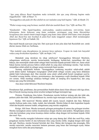 “Apa yang dibawa Rasul kepadamu maka terimalah, dan apa yang dilarang bagimu maka
tinggalkanlah.” (QS. al-Hasyr: 7)
"Sesungguhnya ada pada diri Ras ulullah itu suri tauladan yang baik bagimu.” (QS. al-Ahzab: 21)
"Wahai orang-orang yang beriman, taatilah Allah dan taatilah Rasul- Nya." (QS. an-Nisa: 59)
“Katakanlah: “Jika bapak-bapakmu, anak-anakmu, saudara-saudaramu, istri-istrimu, kaum
keluargamu, harta kekayaan yang kamu usahakan, perniagaan yang kamu khawatirkan
kerugiannya dan rumah-rumah tempat tinggal yang kamu sukai adalah lebih kamu cintai daripada
Allah dan Rasul-Nya dan berjihad di jalan-Nyal maka tunggulah sampai Allah mendatangkan
keputusan-Nya” (QS. at-Taubah: 24)
Dan masih banyak ayat-ayat yang lain. Dari ayat-ayat di atas jelas akan hak Rasulullah saw. untuk
dita'ati, karena Allah swt. berfinnan,
“Dan tiadalah yang diucapkannya itu menurut hawa nafsunya. Ucapan itu tiada lain hanyalah
wahyu yang diwahyukan kepadanya." (QS. an-Najm: 3-4)
Bukankah yang demikian itu sikap salafiyyun? Sesungguhnya Ikhwanul Muslimin,
sebagaimana salafiyyun, mereka bermu'amalah, berdagang, berhati-hati, memelihara diri dari
bahaya, dan menempuh sebab-sebab sebagai bukti keta'atan kepada perintah Allah swt. Sama sekali
bukan karena mereka percaya bahwa sebab-sebab itu yang akan melindungi mereka. Tapi mereka
menjadikan sebab-sebab itu sebagai sarana memenuhi hajat mereka.
Seorang salafushalih berkata: "Sesungguhnya cenderung meyakini sebab-sebab adalah
syirik dalam tauhid. Sedangkan mengingkari sebab-sebab sebagai sesuatu yang harus dilakukan
adalah bukti kekurangan akal. Dan menolak sama sekali sebab-sebab berarti menghujat syari'at.
Tawakkal seorang hamba, do'anya, permintaannya, dan harapannya wajib diarahkan kepada Allah
swt semata. Allah membagi untuknya berbagai sebab, di samping do'a kepada-Nya, dan yang
lainnya apa yang Dia kehendaki.
Atas dasar inilah Ikhwanul Muslimin berjalan.
Pemahaman fiqh, perdebatan, dan permasalahan ibadah dalam dunia Islam dikuasai oleh tiga aliran.
Dan di bawah masing-masing aliran tersebut terdapat berbagai kelompok lagi.
Pertama: Pendukung ilmu kalam. Pemahaman mereka berkisar tentang ada dan tidak ada,
perkara yakin dan tidak. Dari pembahasan itu, mereka ingin mencapai tashdiq (yakin) dan ilmu.
Kedua: Ahli tasawwuf. Mereka adalah ahli isyarat, kasyaf, istighrok dan fana. Bahasan
mereka berkisar pada cinta, rindu, iradah, dan kehendak. Mereka hidup di alam kepatuhan kepada
Allah dan berjalan menurut iradah, sebagaimana yang mereka sangkakan.
Ketiga: Ahli Iman. Mereka termasuk golongan pertengahan di antara dua golongan tersebut.
Mereka merangkum antara realitas keyakinannya dengan disertai amal praktis. Menghimpun antara
cinta dan kerinduan yang terasa kesannya dalam realitas sikap dengan ruh kecintaan kepada Allah
dan rasul- Nya.
"Bila mereka mengakui kebenaran setiap apa yang datang dari Allah dan rasul-Nya, maka
pengakuan mereka berdiri di atas kebenaran ilmu yang mereka miliki, lengkap dengan dalil naqli
dan aqli. Hasilnya, mereka beramal bertolak dari ilmu. Bukan dari keraguan dan prasangka. Bila
mereka mencintai, mereka mencintai lantaran perasaan yang benar dan keterangan nyata, bukan
mengikuti hawa nafsu dan penyimpangan.
 