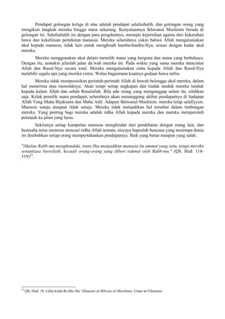 Pendapat golongan ketiga di atas adalah pendapat salafushalih, dan golongan orang yang
mengikuti langkah mereka hingga masa sekarang. Kenyataannya Ikhwanul Muslimin berada di
golongan ini. Salafushalih ini dengan para pengikutnya, menepis kejernihan agama dari kekeruhan
hawa dan kekeliruan pemikiran manusia. Mereka seluruhnya yakin bahwa Allah mengaruniakan
akal kepada manusia, tidak lain untuk menghisab hamba-hamba-Nya, sesuai dengan kadar akal
mereka.
Mereka menggunakan akal dalam memilih mana yang berguna dan mana yang berbahaya.
Dengan itu, semakin jelaslah jalan da’wah mereka ini. Pada waktu yang sama mereka mencintai
Allah dan Rasul-Nya secara total. Mereka mengutamakan cinta kepada Allah dan Rasul-Nya
melebihi segala apa yang mereka cintai. Walau bagaimana kuatnya godaan hawa nafsu.
Mereka tidak memposisikan perintah-perintah Allah di bawah belenggu akal mereka, dalam
hal menerima atau menolaknya. Akan tetapi setiap ungkapan dan tindak tanduk mereka tunduk
kepada kalam Allah dan sabda Rasulullah. Bila ada orang yang menganggap selain itu, silahkan
saja. Kelak pemilik suatu pendapat, seluruhnya akan menanggung akibat pendapatnya di hadapan
Allah Yang Maha Bijaksana dan Maha Adil. Adapun Ikhwanul Muslimin, mereka tetap salafiyyun.
Manusia setuju ataupun tidak setuju. Mereka tidak menjadikan hal tersebut dalam timbangan
mereka. Yang penting bagi mereka adalah ridha Allah kepada mereka dan mereka memperoleh
petunjuk ke jalan yang lurus.
Sekiranya setiap kumpulan manusia menghindar dari perdebatan dengan orang lain, dan
berusaha terus menerus mencari ridha Allah semata, niscaya hapuslah bencana yang menimpa dunia
ini disebabkan setiap orang mempertahankan pendapatnya. Baik yang benar maupun yang salah.
"Jikalau Rabb-mu menghendaki, tentu Dia menjadikan manusia itu ummat yang satu, tetapi mereka
senantiasa berselisih, kecuali orang-orang yang diberi rahmat oleh Rabb-mu." (QS. Hud: 118-
119)23
.
23
QS. Hud: 18. Lihat kitab Ba'dhu Ma 'Allamani al-Ikhwan al-Muslimun, Umar at-Tilmisani.
 