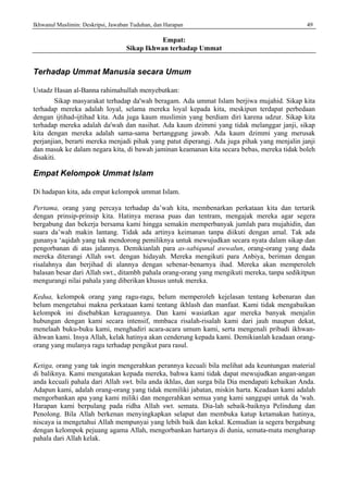 Ikhwanul Muslimin: Deskripsi, Jawaban Tuduhan, dan Harapan 49
Empat:
Sikap Ikhwan terhadap Ummat
Terhadap Ummat Manusia secara Umum
Ustadz Hasan al-Banna rahimahullah menyebutkan:
Sikap masyarakat terhadap da'wah beragam. Ada ummat Islam berjiwa mujahid. Sikap kita
terhadap mereka adalah loyal, selama mereka loyal kepada kita, meskipun terdapat perbedaan
dengan ijtihad-ijtihad kita. Ada juga kaum muslimin yang berdiam diri karena udzur. Sikap kita
terhadap mereka adalah da'wah dan nasihat. Ada kaum dzimmi yang tidak melanggar janji, sikap
kita dengan mereka adalah sama-sama bertanggung jawab. Ada kaum dzimmi yang merusak
perjanjian, berarti mereka menjadi pihak yang patut diperangj. Ada juga pihak yang menjalin janji
dan masuk ke dalam negara kita, di bawah jaminan keamanan kita secara bebas, mereka tidak boleh
disakiti.
Empat Kelompok Ummat Islam
Di hadapan kita, ada empat kelompok ummat Islam.
Pertama, orang yang percaya terhadap da’wah kita, membenarkan perkataan kita dan tertarik
dengan prinsip-prinsip kita. Hatinya merasa puas dan tentram, mengajak mereka agar segera
bergabung dan bekerja bersama kami hingga semakin memperbanyak jumlah para mujahidin, dan
suara da’wah makin lantang. Tidak ada artinya keimanan tanpa diikuti dengan amal. Tak ada
gunanya ‘aqidah yang tak mendorong pemiliknya untuk mewujudkan secara nyata dalam sikap dan
pengorbanan di atas jalannya. Demikianlah para as-sabiqunal awwalun, orang-orang yang dada
mereka diterangi Allah swt. dengan hidayah. Mereka mengikuti para Anbiya, beriman dengan
risalahnya dan berjihad di alannya dengan sebenar-benarnya ihad. Mereka akan memperoleh
balasan besar dari Allah swt., ditambh pahala orang-orang yang mengikuti mereka, tanpa sedikitpun
mengurangi nilai pahala yang diberikan khusus untuk mereka.
Kedua, kelompok orang yang ragu-ragu, belum memperoleh kejelasan tentang kebenaran dan
belum mengetahui makna perkataan kami tentang ikhlash dan manfaat. Kami tidak mengabaikan
kelompok ini disebabkan keraguannya. Dan kami wasiatkan agar mereka banyak menjalin
hubungan dengan kami secara intensif, mmbaca risalah-risalah kami dari jauh maupun dekat,
menelaah buku-buku kami, menghadiri acara-acara umum kami, serta mengenali pribadi ikhwan-
ikhwan kami. Insya Allah, kelak hatinya akan cenderung kepada kami. Demikianlah keadaan orang-
orang yang mulanya ragu terhadap pengikut para rasul.
Ketiga, orang yang tak ingin mengerahkan perannya kecuali bila melihat ada keuntungan material
di baliknya. Kami mengatakan kepada mereka, bahwa kami tidak dapat mewujudkan angan-angan
anda kecuali pahala dari Allah swt. bila anda ikhlas, dan surga bila Dia mendapati kebaikan Anda.
Adapun kami, adalah orang-orang yang tidak memiliki jabatan, miskin harta. Keadaan kami adalah
mengorbankan apa yang kami miliki dan mengerahkan semua yang kami sanggupi untuk da 'wah.
Harapan kami berpulang pada ridha Allah swt. semata. Dia-lah sebaik-baiknya Pelindung dan
Penolong. Bila Allah berkenan menyingkapkan selaput dan membuka katup ketamakan hatinya,
niscaya ia mengetahui Allah mempunyai yang lebih baik dan kekal. Kemudian ia segera bergabung
dengan kelompok pejuang agama Allah, mengorbankan hartanya di dunia, semata-mata mengharap
pahala dari Allah kelak.
 