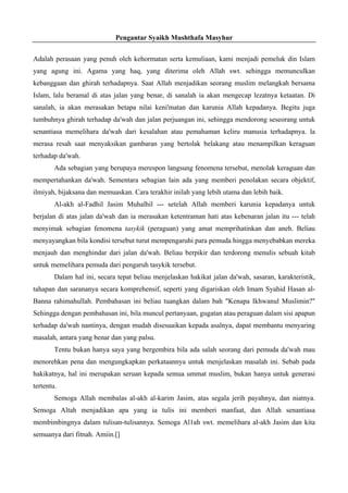 Pengantar Syaikh Mushthafa Masyhur
Adalah perasaan yang penuh oleh kehormatan serta kemuliaan, kami menjadi pemeluk din Islam
yang agung ini. Agama yang haq, yang diterima oleh Allah swt. sehingga memunculkan
kebanggaan dan ghirah terhadapnya. Saat Allah menjadikan seorang muslim melangkah bersama
Islam, lalu beramal di atas jalan yang benar, di sanalah ia akan mengecap lezatnya ketaatan. Di
sanalah, ia akan merasakan betapa nilai keni'matan dan karunia Allah kepadanya. Begitu juga
tumbuhnya ghirah terhadap da'wah dan jalan perjuangan ini, sehingga mendorong seseorang untuk
senantiasa memelihara da'wah dari kesalahan atau pemahaman keliru manusia terhadapnya. la
merasa resah saat menyaksikan gambaran yang bertolak belakang atau menampilkan keraguan
terhadap da'wah.
Ada sebagian yang berupaya merespon langsung fenomena tersebut, menolak keraguan dan
mempertahankan da'wah. Sementara sebagian lain ada yang memberi penolakan secara objektif,
ilmiyah, bijaksana dan memuaskan. Cara terakhir inilah yang lebih utama dan lebih baik.
Al-akh al-Fadhil Jasim Muhalhil --- setelah Allah memberi karunia kepadanya untuk
berjalan di atas jalan da'wah dan ia merasakan ketentraman hati atas kebenaran jalan itu --- telah
menyimak sebagian fenomena tasykik (peraguan) yang amat memprihatinkan dan aneh. Beliau
menyayangkan bila kondisi tersebut turut mempengaruhi para pemuda hingga menyebabkan mereka
menjauh dan menghindar dari jalan da'wah. Beliau berpikir dan terdorong menulis sebuah kitab
untuk memelihara pemuda dari pengaruh tasykik tersebut.
Dalam hal ini, secara tepat beliau menjelaskan hakikat jalan da'wah, sasaran, karakteristik,
tahapan dan sarananya secara komprehensif, seperti yang digariskan oleh Imam Syahid Hasan al-
Banna rahimahullah. Pembahasan ini beliau tuangkan dalam bah "Kenapa Ikhwanul Muslimin?"
Sehingga dengan pembahasan ini, bila muncul pertanyaan, gugatan atau peraguan dalam sisi apapun
terhadap da'wah nantinya, dengan mudah disesuaikan kepada asalnya, dapat membantu menyaring
masalah, antara yang benar dan yang palsu.
Tentu bukan hanya saya yang bergembira bila ada salah seorang dari pemuda da'wah mau
menorehkan pena dan mengungkapkan perkataannya untuk menjelaskan masalah ini. Sebab pada
hakikatnya, hal ini merupakan seruan kepada semua ummat muslim, bukan hanya untuk generasi
tertentu.
Semoga Allah membalas al-akh al-karim Jasim, atas segala jerih payahnya, dan niatnya.
Semoga Altah menjadikan apa yang ia tulis ini memberi manfaat, dan Allah senantiasa
membimbingnya dalam tulisan-tulisannya. Semoga Al1ah swt. memelihara al-akh Jasim dan kita
semuanya dari fitnah. Amiin.[]
 