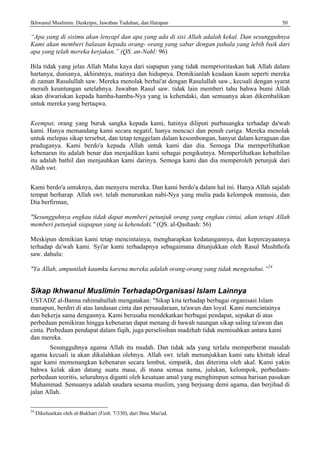 Ikhwanul Muslimin: Deskripsi, Jawaban Tuduhan, dan Harapan 50
“Apa yang di sisimu akan lenyapl dan apa yang ada di sisi Allah adalah kekal. Dan sesungguhnya
Kami akan memberi balasan kepada orang- orang yang sabar dengan pahala yang lebih baik dari
apa yang telah mereka kerjakan.” (QS. an-Nahl: 96)
Bila tidak yang jelas Allah Maha kaya dari siapapun yang tidak memprioritaskan hak Allah dalam
hartanya, dunianya, akhiratnya, matinya dan hidupnya. Demikianlah keadaan kaum seperti mereka
di zaman Rasulullah saw. Mereka menolak berbai'at dengan Rasulullah saw., kecuali dengan syarat
meraih keuntungan setelahnya. Jawaban Rasul saw. tidak lain memberi tahu bahwa bumi Allah
akan diwariskan kepada hamba-hamba-Nya yang ia kehendaki, dan semuanya akan dikembalikan
untuk mereka yang bertaqwa.
Keempat, orang yang buruk sangka kepada kami, hatinya diliputi purbasangka terhadap da'wah
kami. Hanya memandang kami secara negatif, hanya mencaci dan penuh curiga. Mereka menolak
untuk melepas sikap tersebut, dan tetap tenggelam dalam kesombongan, hanyut dalam keraguan dan
praduganya. Kami berdo'a kepada Allah untuk kami dan dia. Semoga Dia memperlihatkan
kebenaran itu adalah benar dan menjadikan kami sebagai pengikutnya. Memperlihatkan kebathilan
itu adalah bathil dan menjauhkan kami darinya. Semoga kami dan dia memperoleh petunjuk dari
Allah swt.
Kami berdo'a untuknya, dan menyeru mereka. Dan kami berdo'a dalam hal ini. Hanya Allah sajalah
tempat berharap. Allah swt. telah menurunkan nabi-Nya yang mulia pada kelompok manusia, dan
Dia berfirman,
"Sesungguhnya engkau tidak dapat memberi petunjuk orang yang engkau cintai, akan tetapi Allah
memberi petunjuk siapapun yang ia kehendaki." (QS. al-Qashash: 56)
Meskipun demikian kami tetap mencintainya, mengharapkan kedatangannya, dan kepercayaannya
terhadap da'wah kami. Syi'ar kami terhadapnya sebagaimana ditunjukkan oleh Rasul Mushthofa
saw. dahulu:
"Ya Allah, ampunilah kaumku karena mereka adalah orang-orang yang tidak mengetahui.”24
Sikap Ikhwanul Muslimin TerhadapOrganisasi Islam Lainnya
USTADZ al-Banna rahimahullah mengatakan: "Sikap kita terhadap berbagai organisasi Islam
manapun, berdiri di atas landasan cinta dan persaudaraan, ta'awun dan loyal. Kami mencintainya
dan bekerja sama dengannya. Kami berusaha mendekatkan berbagai pendapat, sepakat di atas
perbedaan pemikiran hingga kebenaran dapat menang di bawah naungan sikap saling ta'awun dan
cinta. Perbedaan pendapat dalam fiqih, juga perselisihan madzhab tidak memisahkan antara kami
dan mereka.
Sesungguhnya agama Allah itu mudah. Dan tidak ada yang terlalu memperberat masalah
agama kecuali ia akan dikalahkan olehnya. Allah swt. telah menunjukkan kami satu khittah ideal
agar kami memenangkan kebenaran secara lembut, simpatik, dan diterima oleh akal. Kami yakin
bahwa kelak akan datang suatu masa, di mana semua nama, julukan, kelompok, perbedaan-
perbedaan teoritis, seluruhnya diganti oleh kesatuan amal yang menghimpun semua barisan pasukan
Muhammad. Semuanya adalah saudara sesama muslim, yang berjuang demi agama, dan berjihad di
jalan Allah.
24
Dikeluarkan oleh al-Bukhari (Fath, 7/330), dari Ibnu Mas'ud.
 