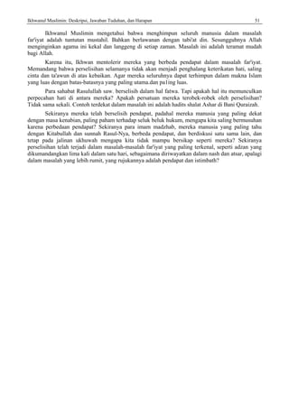 Ikhwanul Muslimin: Deskripsi, Jawaban Tuduhan, dan Harapan 51
Ikhwanul Muslimin mengetahui bahwa menghimpun seluruh manusia dalam masalah
far'iyat adalah tuntutan mustahil. Bahkan berlawanan dengan tabi'at din. Sesungguhnya Allah
menginginkan agama ini kekal dan langgeng di setiap zaman. Masalah ini adalah teramat mudah
bagi Allah.
Karena itu, Ikhwan mentolerir mereka yang berbeda pendapat dalam masalah far'iyat.
Memandang bahwa perselisihan selamanya tidak akan menjadi penghalang keterikatan hati, saling
cinta dan ta'awun di atas kebaikan. Agar mereka seluruhnya dapat terhimpun dalam makna Islam
yang luas dengan batas-batasnya yang paling utama.dan pa1ing luas.
Para sahabat Rasulullah saw. berselisih dalam hal fatwa. Tapi apakah hal itu memunculkan
perpecahan hati di antara mereka? Apakah persatuan mereka terobek-robek oleh perselisihan?
Tidak sama sekali. Contoh terdekat dalam masalah ini adalah hadits shalat Ashar di Bani Quraizah.
Sekiranya mereka telah berselisih pendapat, padahal mereka manusia yang paling dekat
dengan masa kenabian, paling paham terhadap seluk beluk hukum, mengapa kita saling bermusuhan
karena perbedaan pendapat? Sekiranya para imam madzhab, mereka manusia yang paling tahu
dengan Kitabullah dan sunnah Rasul-Nya, berbeda pendapat, dan berdiskusi satu sama lain, dan
tetap pada jalinan ukhuwah mengapa kita tidak mampu bersikap seperti mereka? Sekiranya
perselisihan telah terjadi dalam masalah-masalah far'iyat yang paling terkenal, seperti adzan yang
dikumandangkan lima kali dalam satu hari, sebagaimana diriwayatkan dalam nash dan atsar, apalagi
dalam masalah yang lebih rumit, yang rujukannya adalah pendapat dan istimbath?
 