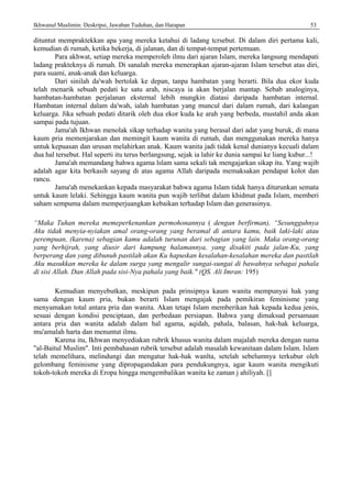 Ikhwanul Muslimin: Deskripsi, Jawaban Tuduhan, dan Harapan 53
dituntut mempraktekkan apa yang mereka ketahui di ladang tcrsebut. Di dalam diri pertama kali,
kemudian di rumah, ketika bekerja, di jalanan, dan di tempat-tempat pertemuan.
Para akhwat, setiap mereka memperoleh ilmu dari ajaran Islam, mereka langsung mendapati
ladang prakteknya di rumah. Di sanalah mereka menerapkan ajaran-ajaran Islam tersebut atas diri,
para suami, anak-anak dan keluarga.
Dari sinilah da'wah bertolak ke depan, tanpa hambatan yang berarti. Bila dua ekor kuda
telah menarik sebuah pedati ke satu arah, niscaya ia akan berjalan mantap. Sebab analoginya,
hambatan-hambatan perjalanan eksternal lebih mungkin diatasi daripada hambatan internal.
Hambatan internal dalam da'wah, ialah hambatan yang muncul dari dalam rumah, dari kalangan
keluarga. Jika sebuah pedati ditarik oleh dua ekor kuda ke arah yang berbeda, mustahil anda akan
sampai pada tujuan.
Jama'ah Ikhwan menolak sikap terhadap wanita yang berasal dari adat yang buruk, di mana
kaum pria memenjarakan dan memingit kaum wanita di rumah, dan menggunakan mereka hanya
untuk kepuasan dan urusan melahirkan anak. Kaum wanita jadi tidak kenal dunianya kecuali dalam
dua hal tersebut. Hal seperti itu terus berlangsung, sejak ia lahir ke dunia sampai ke liang kubur...!
Jama'ah memandang bahwa agama lslam sama sekali tak mengajarkan sikap itu. Yang wajib
adalah agar kita berkasih sayang di atas agama Allah daripada memaksakan pendapat kolot dan
rancu.
Jama'ah menekankan kepada masyarakat bahwa agama Islam tidak hanya diturunkan semata
untuk kaum lelaki. Sehingga kaum wanita pun wajib terlibat dalam khidmat pada Islam, memberi
saham sempuma dalam memperjuangkan kebaikan terhadap Islam dan generasinya.
“Maka Tuhan mereka memeperkenankan permohonannya ( dengan berfirman), “Sesungguhnya
Aku tidak menyia-nyiakan amal orang-orang yang beramal di antara kamu, baik laki-laki atau
perempuan, (karena) sebagian kamu adalah turunan dari sebagian yang lain. Maka orang-orang
yang berhijrah, yang diusir dari kampung halamannya, yang disakiti pada jalan-Ku, yang
berperang dan yang dibunuh pastilah akan Ku hapuskan kesalahan-kesalahan mereka dan pastilah
Aku masukkan mereka ke dalam surga yang mengalir sungai-sungai di bawahnya sebagai pahala
di sisi Allah. Dan Allah pada sisi-Nya pahala yang baik." (QS. Ali Imran: 195)
Kemudian menyebutkan, meskipun pada prinsipnya kaum wanita mempunyai hak yang
sama dengan kaum pria, bukan berarti Islam mengajak pada pemikiran feminisme yang
menyamakan total antara pria dan wanita. Akan tetapi Islam memberikan hak kepada kedua jenis,
sesuai dengan kondisi penciptaan, dan perbedaan persiapan. Bahwa yang dimaksud persamaan
antara pria dan wanita adalah dalam hal agama, aqidah, pahala, balasan, hak-hak keluarga,
mu'amalah harta dan menuntut ilmu.
Karena itu, Ikhwan menyediakan rubrik khusus wanita dalam majalah mereka dengan nama
"al-Baitul Muslim". Inti pembahasan rubrik tersebut adalah masalah kewanitaan dalam Islam. Islam
telah memelihara, melindungi dan mengatur hak-hak wanlta, setelah sebelumnya terkubur oleh
gelombang feminisme yang dipropagandakan para pendukungnya, agar kaum wanita mengikuti
tokoh-tokoh mereka di Eropa hingga mengembalikan wanita ke zaman j ahiliyah. []
 