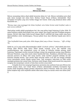 Ikhwanul Muslimin: Deskripsi, Jawaban Tuduhan, dan Harapan 54
Enam:
Ikhwan dan Jihad
Ikhwan memandang bahwa jihad adalah kemestian dalam da 'wah. Ikhwan meletakkan poin jihad
pada rukun keempat dari arkan bai'at. Berkata Ustadz Hasan al-Banna rahimahullah: Jihad
merupakan kewajiban yang terus berlaku hingga hari kiamat. lnilah yang dimaksud dalam sabda
Rasulullah saw. :
"Barang siapa yang meninggal dia belum berjihad, serta belum berniat untuk berjihad, maka ia
mati secara j ahiliyah.”25
Jihad paling rendah adalah pengingkaran hati, dan yang paling tinggi berperang di jalan Allah. Di
antara keduanya adalah jihad dengan lisan, pena, tangan, dan ucapan yang hak di hadapan penguasa
durjana. Da'wah tidak dapat hidup kecuali dengan jihad fi sabilillah dan harga mahal yang harus
dipersembahkan untuk mendukungnya. Niscaya pahala besar akan diberikan kepada para aktivis
da'wah.
“Dan berjihadlah kamu pada jalan Allah dengan jihad yang se'benar- benarnya...” (QS. al-Hajj:
78)
Sebab itu, syi’ar yang selalu dikumandangkan adalah “al-jihadu sabiluna” jihad adalah jalan kami.
Prinsip jihad Ikhwan tidak hanya dalam bentuk ceramah, syi’ar, dan makalah yang
membicarakannya, tapi teraktualisasi secara riil ketika di Palestina terbuka peluang untuk
berperang. Peperangan tersebut mencatat berbagai strategi dan pengalaman perang yang dilakukan
Ikhwanul Muslimin, yang telah tertulis dalam berjilid-jilid buku. Hendaknya jilid-jilid buku yang
mencatat peristiwa ini dibaca oleh setiap muslim, untuk memberi pengaruh terhadap ruh dan
kekuatan terhadap mereka. Agar mereka dapat meresapi makna izzah dan rasa bangga terhadap
intima (penisbatan) mereka kepada ummat Islam. Tapi sayangnya, buku-buku itu tidak terlalu
mendapat perhatian dari ummat Islam. Berlainan sekali dengan sikap musuh-musuh kita yang justru
mengkaji dan mempelajari seluruh isi buku-buku tersebut secara detail.
Cukuplah disini kita mengingat bagaimana spontanitas dan sambutan besar para Ikhwan dari
seluruh penjuru dunia, saat Ustadz Hasan al-Banna rahimahullah membuka kesempatan bagi
mereka untuk bergabung dengan pasukan sukarelawan jihad di Palestina. Salah satu syarat yang
beliau tetapkan bagi calon mujahidin adalah ridha kedua orang tua mereka untuk turut dalam jihad.
[]
25
Dikeluarkan oleh Muslim (1910), dari Abi Hurairah.
 