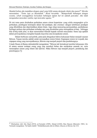 Ikhwanul Muslimin: Deskripsi, Jawaban Tuduhan, dan Harapan 56
Maukah kalian aku tunjukkan dengan amal yang lebih utama daripada shalat dan puasa?” Mereka
mensatakan: “Tentu saja ya Rasulullah.” Rasul bersabda: “Memperbaikl hubungan dengan
sesama, sebab sesungguhnya kerusakan hubungan dalam hal ini adalah pencukur. Aku tidak
mengatakan mencukur rambut, tapi mencukur agama.”26
Di sini tentu patut disebutkan perbedaan antara sistem kepartaian -yang selalu mengangkat syi'ar
perbedaan, pembagian kelompok dalam hal pendapat, dan orientasi- dengan kebebasan pendapat
yang dibolehkan dan diperintahkan dalam Islam. Juga sikap menyaring permasalahan, pembahasan
berbagai perkara dan perbedaan terhadap apa yang disodorkan guna menegakkan al-haq . Sehingga
bila al-haq telah jelas, ia akan menurunkan hikmah kepada seluruh masyarakat. Sama saja apakah
dalam perwujudannya mengikut kepada mayoritas atau kesepakatan umum.
Dalam berbicara soal politik, patut pula ditegaskan bahwa kekuasaan bukan menjadi sasaran
Ikhwan. Tujuan mereka adalah untuk mewujudkan sistem Islami. Kapanpun sistem ini wujudd, dan
siapapun orang yang mewujudkannya, Ikhwan siap menjadi prajurit dan pendukungnya.
Ustadz Hasan al-Banna rahimahullah mengatakan: "Ikhwan tak bermaksud merebut kekuasaan, bila
di antara ummat terdapat orang yang siap memikul beban dan melakukan amanah ini, serta
menerapkan sistem yang Islami dan Qur'ani. Maka Ikhwan siap menjadi prajurit, pendukung dan
penolongnya."[]
26
Dikeluarkan oleh Abu Daud (4919); at-Turmudzi (2509), Ahmad (6/444); Ibnu Hayyan (Mawarid, 1982). At-
Turmudzi mengatakan, “Ini hadits shahih.” Dishahihkan pula oleh al-Albani, Ghuyatu al-Maram, hal. 414.
 