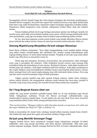 Ikhwanul Muslimin: Deskripsi, Jawaban Tuduhan, dan Harapan 57
Delapan:
Sosok Rijal Da’wah yang Didambakan Harakah Ikhwan
Sesungguhnya da'wah menjadi tinggi dan mulia dengan ketinggian dan kemuliaan pendukungnya.
Harakah Ikhwan mengakui, hal positif dan negatif dari manhaj teoritisnya yang dapat diambil pada
buku-buku yang sudah disebarluaskan, bagaimana tingkat ketsiqahan anggotanya terhadap manhaj.
Diantaranya adalah menganalisa suatu masalah, sebagaimana terlihat dalam sikap dan tindakan
mereka.
Namun tindakan pribadi (fardi) juga berbagai pemyataan spontan atas berbagai masalah, hal
tersebut sama sekali tidak mencerminkan harakah secara umum. Sebab memang demikianlah tabi'at
suatu pertumbuhan, yang juga erat dengan situasi kondusif yang mendukung prilaku tersebut.
Di sini, akan kami paparkan contoh-contoh pribadi yang hendak dihasilkan Ikhwan melalui
proses tarbiyah dan arahan mereka. Semua ini tentu saja terwujud setelah taufiq dari Allah swt.
Seorang Mujahid yang Menjadikan Da'wah sebagai Obsesinya
Imam Hasan al-Banna mengatakan: "Saya dapat menggambarkan sosok mujahid adalah seorang
yang dalam kondisi mempersiapkan dan membekali diri, berpikir tentang keberadaannya pada
segenap dinding hatinya. la selalu dalam keadaan berpikir. Waspada di atas kaki yang selalu dalam
kondisi siap. Bila diseru ia menyambut seruan itu.
Waktu pagi dan petangnya, bicaranya, keseriusannya, dan permainannya, tidak melanggar
arena yang ia persiapkan diri untuknya. Tidak melakukan kecuali misinya yang memang telah
meletakkan hidup dan kehendaknya di atas misinya. Berjihad di jalannya. Anda dapat membaca hal
tersebut pada raut wajahnya. Anda dapat melihatnya pada bola matanya. Anda dapat mendengarnya
dari ucapan lidahnya yang menunjukkanmu terhadap sesuatu yang bergolak dalam hatinya, suasana
tekad, semangat besar serta tujuan jangka panjang yang telah memuncak dalam jiwanya. Jiwa yang
jauh dari unsur menarik keuntungan ringan di balik perjuangan.
Adapun seorang mujahid yang tidur sepenuh kelopak matanya, makan seluas mulutnya,
tertawa selebar bibirnya, dan menggunakan waktunya untuk bermain dan kesia-siaan, mustahil ia
termasuk orang-orang yang menang, dan mustahil tercatat dalam jumlah para mujahidin."
Da’i Yang Bergerak Karena Allah swt.
Adalah da'i yang berlari memohon syahadah kepada Allah swt. di saat melakukan tugas da'wah
ilallah. Sebagaimana syahidnya 'Urwah bin Mas'ud ats-Tsaqafi radhiallahu'anhu yang
menda'wahkan kaumnya kepada Islam. 'Urwah adalah satu dari dua tokoh besar kaum musyrikin
yang disebutkan dalam firman Allah, tentang perkataan kaum musyrikin:
"Dan mereka berkata, "Mengapa al-Qur'an tidak diturunkan kepada seorang besar dari salah satu
dua negeri (Mekkah dan Thaij) ini?" (QS. az-Zukhruf: 31)
Ketika ia menyatakan diri masuk Islam, sekaligus menda'wahkan kaumnya kepada Islam, bertubi-
tubi tombak dan anak panah dari segala arah merobek tubuhnya hingga syahid.
Da’iyah yang Memiliki Semangat Tinggi
Anggota harakah Ikwan, harus mempunyai semangat tinggi sebagaimana semangat al-Aslami
radhiallahu ‘anhu yang pernah diceritakan oleh Ibnul Qayyim rahimahullah: “Bila anda ingin
melihat tingkatan semangat, lihatlah semangat Rabi'ah bin Ka'b al-Aslami radhiallahu'anhu. Rasul
 