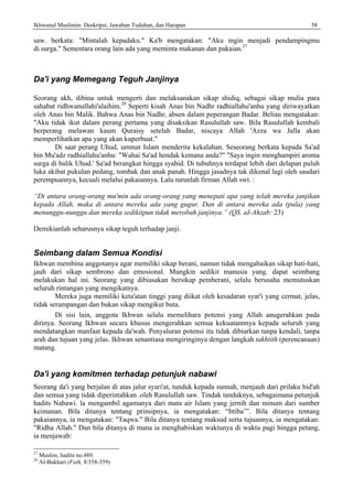 Ikhwanul Muslimin: Deskripsi, Jawaban Tuduhan, dan Harapan 58
saw. berkata: "Mintalah kepadaku." Ka'b mengatakan: "Aku ingin menjadi pendampingmu
di.surga." Sementara orang lain ada yang meminta makanan dan pakaian.27
Da'i yang Memegang Teguh Janjinya
Seorang akh, dibina untuk mengerti dan melaksanakan sikap shidiq, sebagai sikap mulia para
sahabat ridhwanullahi'alaihim.28
Seperti kisah Anas bin Nadhr radhiallahu'anhu yang diriwayatkan
oleh Anas bin Malik. Bahwa Anas bin Nadhr, absen dalam peperangan Badar. Beliau mengatakan:
"Aku tidak ikut dalam perang pertama yang disaksikan Rasulullah saw. Bila Rasulullah kembali
berperang melawan kaum Quraisy setelah Badar, niscaya Allah 'Azza wa Jalla akan
memperlihatkan apa yang akan kuperbuat."
Di saat perang Uhud, ummat Islam menderita kekalahan. Seseorang berkata kepada Sa'ad
bin Mu'adz radhiallahu'anhu: "Wahai Sa'ad hendak kemana anda?" "Saya ingin menghampiri aroma
surga di balik Uhud.' Sa'ad berangkat hingga syahid. Di tubuhnya terdapat lebih dari delapan puluh
luka akibat pukulan pedang, tombak dan anak panah. Hingga jasadnya tak dikenal lagi oleh saudari
perempuannya, kecuali melalui pakaiannya. Lalu turunlah firman Allah swt. :
“Di antara orang-orang mu'min ada orang-orang yang menepati apa yang telah mereka janjikan
kepada Allah, maka di antara mereka ada yang gugur. Dan di antara mereka ada (pula) yang
menunggu-nunggu dan mereka sedikitpun tidak merobah janjinya.” (QS. aI-Ahzab: 23)
Demikianlah seharusnya sikap teguh terhadap janji.
Seimbang dalam Semua Kondisi
Ikhwan membina anggotanya agar memiliki sikap berani, namun tidak mengabaikan sikap hati-hati,
jauh dari sikap sembrono dan emosional. Mungkin sedikit manusia yang. dapat seimbang
melakukan hal ini. Seorang yang dibiasakan bersikap pemberani, selalu berusaha memutuskan
seluruh rintangan yang mengikatnya.
Mereka juga memiliki keta'atan tinggi yang diikat oleh kesadaran syar'i yang cermat, jelas,
tidak serampangan dan bukan sikap mengikut buta.
Di sisi lain, anggota Ikhwan selalu memelihara potensi yang Allah anugerahkan pada
dirinya. Seorang Ikhwan secara khusus mengerahkan semua kekuatannnya kepada seluruh yang
mendatangkan manfaat kepada da'wah. Penyaluran potensi itu tidak dibiarkan tanpa kendali, tanpa
arah dan tujuan yang jelas. Ikhwan senantiasa mengiringinya dengan langkah takhtith (perencanaan)
matang.
Da'i yang komitmen terhadap petunjuk nabawi
Seorang da'i yang berjalan di atas jalur syari'at, tunduk kepada sunnah, menjauh dari prilaku bid'ah
dan semua yang tidak diperintahkan .oleh Rasulullah saw. Tindak tanduknya, sebagaimana petunjuk
hadits Nabawi. la mengambil agamanya dari mata air Islam yang jernih dan minum dari sumber
keimanan. Bila ditanya tentang prinsipnya, ia mengatakan: “Ittiba’”. Bila ditanya tentang
pakaiannya, ia mengatakan: "Taqwa." Bila ditanya tentang maksud serta tujuannya, ia mengatakan:
"Ridha Allah." Dan bila ditanya di mana ia menghabiskan waktunya di waktu pagi hingga petang,
ia menjawab:
27
Muslim, hadits no.489.
28
Al-Bukhari (Fath, 8/358-359)
 