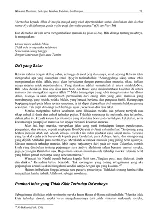 Ikhwanul Muslimin: Deskripsi, Jawaban Tuduhan, dan Harapan 59
"Bertasbih kepada Allah di masjid-masjid yang telah diperintahkan untuk dimuliakan dan disebut
nama-Nya di dalamnya, pada waktu pagi dan waktu petang." (Qs. an-Nur: 36)
Dan di medan da’wah serta mengembalikan manusia ke jalan al-haq. Bila ditanya tentang nasabnya,
ia mengatakan:
Orang tuaku adalah Islam
Tidak ada orang tuaku selainnya
Sementara orang bangga
dengan keturunan Qais atau Tamim
Da’i yang Sabar
Ikhwan terbina dengan akhlaq sabar, sehingga di awal perj alanannya, salah seorang Ikhwan telah
mengetahui apa yang diucapkan Ibnul Qayyim rahimahullah: "Sesungguhnya sikap untuk lebih
mengutamakan ridha Allah, pasti akan berhadapan dengan permusuhan manusia, siksa, bahkan
upaya mereka untuk membunuhnya. Yang demikian adalah sunnatullah di antara makhluk-Nya.
Bila tidak demikian, lalu apa dosa para Nabi dan Rasul yang memerintahkan keadilan di antara
manusia dan menegakkan agama Allah ?" Maka barangsiapa yang lebih mengutamakan keridhaan
Allah, niscaya ia akan memperoleh permusuhan dari orang alim yang jahat, manusia yang
menyimpang, yang bodoh, pelaku bid'ah, yang banyak berdosa, dan penguasa bathil. Barangsiapa
berpegang teguh pada Islam secara sempurna, ia tak dapat digoyahkan oleh manusia bahkan gunung
sekalipun. Tak dapat dihalangi oleh berbagai ujian., kekerasan dan rasa takut.
Mereka mengetahui bahwa kesabaran dapat dilakukan melalui dua perkara: tarbiyah atas
sikap zuhud di dunia dan zuhud terhadap pujian. Tidaklah seseorang itu melemah, atau terlambat,
dalam jalan ini, kecuali karena kecintaannya yang demikian besar pada kehidupan, kekekalan, serta
kecintaannya pada pujian manusia dan upaya menjauhi kecaman mereka.
Jalan ini, bagi mereka, merupakan jalan yang pasti berhadapan dengan pendustaaan,
pengusiran, dan siksaan, seperti ungkapan Ibnul Qayyim al-Jauzi rahimahullah: "Seseorang yang
berlalu menuju Allah swt. adalah sebagai uswah. Dan itulah predikat yang sangat mulia. Seorang
yang berakal cerdas rela beruswah kepada para Rasulullah, para Anbiya, Aulia, dan orang-orang
yang dipilih Allah dari para hamba-Nya. Merekalah kelompok manusia yang paling berat ujiannya.
Siksaan manusia terhadap mereka, lebih cepat berjalannya dari pada air mata. Cukuplah, contoh
kisah yang disebutkan tentang perjuangan para Anbiya alaihimus salam bersama ummat mereka,
juga perjuangan Rasulullah saw. Bagaimana siksaan musuh-musuh terhadap mereka. Siksaan berat
yang belum pemah menimpa orang sebelum mereka."
Waraqah bin Naufal pemah berkata kepada Nabi saw.,"Engkau pasti akan didustai, diusir
dan disiksa." Kemudian beliau bersabda: 'Tak seorangpun yang datang sebagaimana yang aku
perjuangkan kecuali ia akan mengalami kondisi serupa dengan apa yang kualami."29
Hukum ini berlaku hingga kepada para pewaris-pewarisnya. Tidakkah seorang hamba ridha
menjadikan hamba terbaik Allah swt. sebagai uswahnya.
Pemberi Infaq yang Tidak Kikir Terhadap Da'wahnya
Sebagaimana disifatkan oleh pemimpin mereka Imam Hasan al-Banna rahimahullah: "Mereka tidak
kikir terhadap da'wah, meski harus mengeluarkannya dari jatah makanan anak-anak mereka,
29
Al-Bukhari (Fath, 1/30).
 