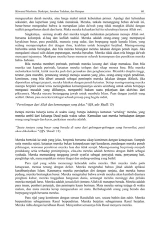 Ikhwanul Muslimin: Deskripsi, Jawaban Tuduhan, dan Harapan 60
mengucurkan darah mereka, atau harga mahal untuk kebutuhan primer. Apalagi dari kebutuhan
sekunder, dan keperluan yang tidak mendesak. Mereka, tatkala menanggung beban da'wah ini,
benar-benar mengetahui bahwa ia merupakan jalan da'wah yang tidak mungkin dilalui dengan
sedikit pengorbanan darah dan harta. Maka mereka keluarkan hal itu seluruhnya karena Allah swt.
Singkatnya, seorang al-akh dari mereka tengah melakukan perjalanan menuju Allah swt.
bersama kelompok al-haq dan kafilah tauhid. Mereka adalah orang-orang yang mempunyai
keyakinan besar, para pendidik, manusia yang sadar, dan berpegang teguh kepada Islam, yang
sedang mempersiapkan diri dengan ilmu, keahlian untuk berangkat berjihad. Masing-masing
berlomba untuk bcrangkat, dan bila mereka berangkat mereka lakukan dengan penuh itqan. Jika
mengalami situasi sulit dalam peperangan, mereka bersabar. Mereka tidak akan rela hingga da'wah
mencapai tujuannya. Meskipun mereka harus memeras seluruh kemampuan dan pemikiran mereka
habis- habisan.
Bila mereka memberi perintah, perintah mereka kosong dari sikap memaksa. Dan bila
mereka taat kepada perintah, ketaatan mereka terlepas dari sikap merasa hina. Bila mereka
melontarkan kritik, kritik mereka jauh dari perusakan dan penghancuran. Memiliki disiplin tinggi,
teratur, para murabbi, perancang strategi menuju sasaran yang jelas, orang-orang teguh pendirian,
komitmen, yang bila diberi amanah sebagai pemimpin mereka lakukan dengan ikhlash, jika
diposisikan sebagai prajurit, mereka lakukan dengan penuh ketaatan. Setiap masing-masing mereka
mampu berpikir untuk terus meningkatkan kemampuannya secara seimbang untuk selalu berupaya
mengatasi masalah yang dilihatnya, mengambil hukum suatu pekerjaan dan aktivitas dari
pikirannya. Mereka merasa bertanggung jawab untuk membela Islam. Puas dengan jumlah yang
sedikit. Dalam jiwa mereka terdengar sebuah prinsip yang begitu indah,
“Pertolongan dari Allah dan kemenangan yang dekat." (QS. ash- Shaff: 13)
Betapa mereka bekerja keras di waktu siang, betapa indahnya lantunan "seruling" mereka, yang
mereka ambil dari keluarga Daud pada waktu sahur. Kemudian saat mereka berhadapan dengan
orang yang bengis dan keras, perkataan mereka adalah:
“Suatu tentara yang besar yang berada di sana dari golongan-golongan yang berserikat, pasti
akan dikalahkan." (QS. Shaad: 11)
Mereka bertolak ke arah yang jelas, bergerak bersama sikap komitmen dengan ketaqwaan. Sumpah
setia mereka sejati, ketaatan mereka bukan keterpaksaan tapi kesadaran, pandangan mereka penuh
prhitungan, wawasan pemikiran mereka luas dan tidak sempit. Masing-masing berprinsip menjadi
pendukung setia terhadap pemimpinnya, cita-cita mereka adalah bertemu dengan Rabb sebagai
syuhada. Mereka memandang tanggung jawab syari'at sebagai penyejuk mata, penyenang hati,
penghidup ruh, mencampakkan sistem thagut dan undang-undang yang bathil.
Para rijal yang selalu memerangi kehendak nafsu mereka. Hati mereka rindu pada
ketaqwaan, merasa tenang dengan dzikir. Mereka mengetahui bahwa jihad adalah aplikasi
kerahbaniyahan Islam. Karenanya mereka persiapkan diri dengan senjata, dan mereka hunus
pedang, mereka bentangkan busur. Mereka mengetahui bahwa arwah mereka akan kembali diantara
penghuni kubur, mereka tinggalkan bangunan dunia, semangat mereka meninggi dan prilaku
mereka menjadi lurus. Mereka adalah junudullah (tentara Allah) di manapun berada. Mereka adalah
para imam, pemberi petunjuk, dan pemimpin kaum beriman. Mata mereka sering terjaga di waktu
malam, dan mata mereka kerap mengucurkan air mata. Berbahagialah orang yang berada dan
berpegang teguh bersama mereka.
Para rijal yang komitmen dengan seruan Rasulullah saw, secara bathin dan zahir. Mereka
berpendirian sebagaimana Rasul berpendirian. Mereka berjalan sebagaimana Rasul berjalan.
Mereka ridha dengan keridhaan Rasul. Menyambut seruannya bila Rasul menyeru mereka.
 