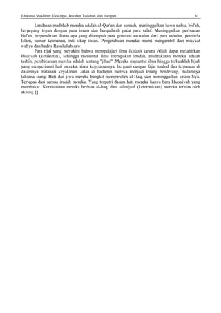 Ikhwanul Muslimin: Deskripsi, Jawaban Tuduhan, dan Harapan 61
Landasan madzhab mereka adalah al-Qur'an dan sunnah, meninggalkan hawa nafsu, bid'ah,
berpegang teguh dengan para imam dan berqudwah pada para salaf. Meninggalkan perbuatan
bid'ah, berpendirian diatas apa yang ditempuh para generasi awwalun dari para sahabat, pembela
Islam, sumur keimanan, inti sikap ihsan. Pengetahuan mereka murni mengambil dari misykat
wahyu dan hadits Rasulullah saw.
Para rijal yang meyakini bahwa mempelajari ilmu ikhlash karena Allah dapat melahirkan
khasyiah (ketakutan), sehingga menuntut ilmu merupakan ibadah, mudzakarah mereka adalah
tasbih, pembicaraan mereka adalah tentang "jihad" .Mereka menuntut ilmu hingga terkuaklah hijab
yang menyelimuti hati mereka, sirna kegelapannya, berganti dengan fajar tauhid dan terpancar di
dalamnya matahari keyakinan. Jalan di hadapan mereka menjadi terang benderang, malamnya
laksana siang. Hati dan jiwa mereka bangkit memperoleh al-Haq, dan meninggalkan selain-Nya.
Terlepas dari semua iradah mereka. Yang terpatri dalam hati mereka hanya bara khasyiyah yang
membakar. Kerahasiaan mereka berhias al-haq, dan ‘alaniyah (keterbukaan) mereka terhias oleh
akhlaq. []
 