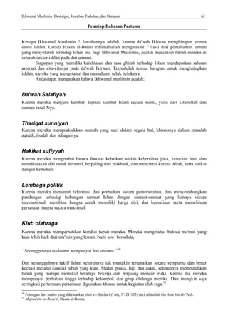 Ikhwanul Muslimin: Deskripsi, Jawaban Tuduhan, dan Harapan 62
Penutup Bahasan Pertama
Kenapa Ikhwanul Muslimin ? Jawabannya adalah, karena da'wah Ikhwan menghimpun semua
unsur ishlah. Ustadz Hasan al-Banna rahimahullah mengatakan: "Hasil dari pemahaman umum
yang menyeluruh terhadap Islam ini, bagi Ikhwanul Muslimin, adalah mencakup fikrah mereka di
seluruh sektor ishlah pada diri ummat.
Siapapun yang memiliki keikhlasan dan rasa ghirah terhadap Islam mendapatkan saluran
aspirasi dan cita-citanya pada da'wah Ikhwan. Terpadulah semua harapan untuk menghidupkan
ishlah, mereka yang mengetahui dan memahami seluk beluknya.
Anda dapat mengatakan bahwa Ikhwanul muslimin adalah:
Da'wah Salafiyah
Karena mereka menyeru kembali kepada sumber Islam secara murni, yaitu dari kitabullah dan
sunnah rasul-Nya.
Thariqat sunniyah
Karena mereka mempraktekkan sunnah yang suci dalam segala hal, khususnya dalam masalah
aqidah, ibadah dan sebagainya.
Hakikat sufiyyah
Karena mereka mengetahui bahwa fondasi kebaikan adalah kebersihan jiwa, kesucian hati, dan
membiasakan diri untuk beramal, berpaling dari makhluk, dan mencintai karena Allah, serta terikat
dengan kebaikan.
Lembaga politik
Karena mereka menuntut reformasi dan perbaikan sistem pemerintahan, dan menyeimbangkan
pandangan terhadap hubungan ummat Islam dengan ummat-ummat yang lainnya secara
internasional, membina bangsa untuk memiliki harga diri, dan kemuliaan serta memelihara
persatuan bangsa secara maksimal.
Klub olahraga
Karena mereka memperhatikan kondisi tubuh mereka. Mereka mengetahui bahwa mu'min yang
kuat lebih baik dari mu'min yang lemah. Nabi saw. bersabda,
“Sesungguhnya badanmu mempunyai hak atasmu.”30
Dan sesungguhnya taklif Islam seluruhnya tak mungkin tertunaikan secara sempurna dan benar
kecuali melalui kondisi tubuh yang kuat. Shalat, puasa, haji dan zakat, seluruhnya membutuhkan
tubuh yang mampu memikul beratnya bekerja dan berjuang mencari rizki. Karena itu, mereka
mempunyai perhatian tinggi terhadap kelompok dan grup olahraga mereka. Dan mungkin saja
seringkali pertemuan-pertemuan digunakan khusus untuk kegiatan olah raga.31
30
Potongan dari hadits yang dikeluarkan oleh a1-Bukhari (Fath, 5/121-123) dari Abdullah bin Amr bin al- 'Ash.
31
Majmu'atu ar-Rasa'il, Hasan al-Banna.
 