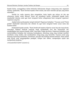 Ikhwanul Muslimin: Deskripsi, Jawaban Tuduhan, dan Harapan 64
kepada kalian, sesungguhnya kalian berkoalisi bekerjasama dengan orang-orang atau organisasi
tertentu, katakanlah, "Kami beriman kepada Allah semata, dan kami menolak apa-apa yang kalian
sekutukan".
Setelah itu, maka manusia akan mengatakan, kalau begitu apa artinya ini dan apa
sebenarnya kalian wahai Ikhwan? Kami tak memahami kalian, jelaskanlah kepada kami,
tunjukanlah identitas anda agar kami mengenal kalian sebagaimana kami mengenal organisasi-
organisasi yang lain.
Apakah kalian perkumpulan tariqah shufiyah? Organisasi kebajikan ? Yayasan sosial? Partai
politik? Satukanlah nama-nama dan sebutan itu agar kami mengenal kalian sesuai nama dan
karakter kalian.
Katakanlah kepada mereka, "Kami berda'wah kepada al-Qur'an secara haq dan menyeluruh,
mencakup: Hakekat shufiyah sunniyah untuk memperbaiki jiwa dan mensucikan ruh,
menghidupkan hati manusia kepada Allah Yang Maha Tinggi dan Besar. Organisasi kebajikan yang
memerintahkan kebajikan dan melarang kemungkaran, menolong orang yang tertimpa musibah,
membantu orang misikin, dan mendamaikan orang-orang yang berselisih. Yayasan sosial yang
berjuang memerangi kebodohan, kemiskinan, penyakit dan berbagai bentuk kehinaan. Partai politik
yang bersih yang mengumpulkan pendapat, terlepas dari ambisi, mempertajam tujuan dan
memperbaiki pimpinan. "
Al-hamdulillahi Rabbil 'aalamiin []
 