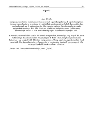 Ikhwanul Muslimin: Deskripsi, Jawaban Tuduhan, dan Harapan 65
Sejenak
Akhi da'iyah,
Jangan jadikan hatimu mudah dihanyutkan syubuhat, seperti bunga karang di tepi laut yang kian
ternoda manakala diterpa gelombang air. Jadilah bak cermin yang tetap kokoh. Berbagai isu dan
tuduhan hanya lewat di hadapannya, dan tidak menetap padanya. Cermin menolak semua itu
dengan kekokohannya. Bila tidak demikian, bila hatimu menghirup semua syubhat yang
melewatinya, niscaya ia akan menjadi sarang segala tuduhan dan isu yang tak jelas.
Ketahuilah, di antara kaidah syari'at dan hikmah menyebutkan, bahwa siapa yang banyak dan besar
kebaikannya, dan telah menanam pengaruh nyata di dalam Islam, mungkin saja melakukan
kekeliruan yang bisa jadi tidak dilakukan orang selainnya. Orang seperti itu dapat dimaafkan. Maaf
yang tidak diberikan pada selainnya. Sesungguhnya kema'shiatan itu adalah kotoran, dan air bila
mencapai dua kulah, tidak membawa kekotoran.
(Nasihat Ibnu Taimiyah kepada muridnya, Ibnul Qayyim)
 