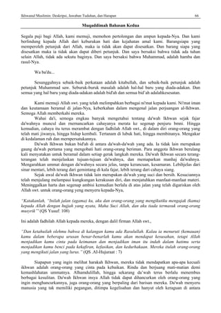 Ikhwanul Muslimin: Deskripsi, Jawaban Tuduhan, dan Harapan 66
Muqaddimah Bahasan Kedua
Segala puji bagi Allah, kami memuji, memohon pertolongan dan ampun kepada-Nya. Dan kami
berlindung kepada Allah dari keburukan hati dan kejahatan amal kami. Barangsiapa yang
memperoleh petunjuk dari Allah, maka ia tidak akan dapat disesatkan. Dan barang siapa yang
disesatkan maka ia tidak akan dapat diberi petunjuk. Dan saya bersaksi bahwa tidak ada tuhan
selain Allah, tidak ada sekutu baginya. Dan saya bersaksi bahwa Muhammad, adalah hamba dan
rasul-Nya.
Wa ba'du...
Sesungguhnya sebaik-baik perkataan adalah kitabullah, dan sebaik-baik petunjuk adalah
petunjuk Muhammad saw. Seburuk-buruk masalah adalah hal-hal baru yang diada-adakan. Dan
semua yang hal baru yang diada-adakan adalah bid'ah dan semua bid’ah adalahkesesatan.
Kami memuji Allah swt. yang telah melimpahkan berbagai ni'mat kepada kami. Ni'mat iman
dan keutamaan beramal di jalan-Nya, keberkahan dalam mengenal jalan perjuangan al-Ikhwan.
Semoga Allah memberkahi mereka.
Wahai da'i, semoga engkau banyak mengetahui tentang da'wah Ikhwan sejak fajar
da'wahnya muncul dan rnernancarkan cahayanya merata ke segenap penjuru bmni. Hingga
kemudian, cahaya itu terus merambat dengan fadhilah Allah swt., di dalam diri orang-orang yang
telah mati jiwanya, hingga hidup kembali. Tertanam di lubuk hati, hingga membinanya. Mengakar
di kedalaman ruh dan mernpersatukannya.
Da'wah Ikhwan bukan bid'ah di antara da'wah-da'wah yang ada. Ia tidak lain merupakan
gaung da'wah pertama yang mengobati hati orang-orang beriman. Para anggota Ikhwan berulang
kali menyatakan untuk beramal dalam setiap gerak langkah mereka. Da'wah Ikhwan secara terang-
terangan telah menjelaskan tujuan-tujuan da'wahnya, dan memaparkan manhaj da'wahnya.
Mengarahkan ummat dengan da'wahnya secara jelas, tanpa kerancuan, kesamaran. Lebihjelas dari
sinar mentari, lebih terang dari gemintang di kala fajar, lebih terang dari cahaya siang.
Sejak awal da'wah Ikhwan tidak lain merupakan da'wah yang suci dan bersih. Kesuciannya
telah menjulang melampaui kungkungan kerakusan diri, dan menjatuhkan manfaat-manfaat materi.
Meninggalkan harta dan segenap ambisi kemudian berlalu di atas jalan yang telah digariskan oleh
Allah swt. untuk orang-orang yeng menyeru kepada-Nya,
“Katakanlah, “Inilah jalan (agama) ku, aku dan orang-orang yang mengikutiku mengajak (kamu)
kepada Allah dengan hujjah yang nyata, Maha Suci Allah, dan aku tiada termasuk orang-orang
musyrik”' (QS Yusuf: 108)
Ini adalah fadhilah Allah kepada mereka, dengan dalil firman Allah swt.,
“Dan ketahuilah olehmu bahwa di kalangan kamu ada Rasulullah. Kalau ia menuruti (kemauan)
kamu dalam beberapa urusan benar-benarlah kamu akan mendapat kesusahan, tetapi AlIah
menjadikan kamu cinta pada keimanan dan menjadikan iman itu indah dalam hatimu serta
menjadikan kamu benci pada kekafiran, kefasikan, dan kedurhakaan. Mereka itulah orang-orang
yang mengikuti jalan yang lurus.” (QS .AI-Hujuraat : 7)
Siapapun yang ingin melihat harakah Ikhwan, mereka tidak mendapatkan apa-apa kecuali
ikhwan adalah orang-orang yang cinta pada kebaikan. Rindu dan berjuang mati-matian demi
kemashlahatan ummatnya. Alhamdulillah, hingga sekarang da’wah terus berlalu menembus
berbagai kesulitan. Da'wah Ikhwan insya Allah tidak dapat dihancurkan oleh orang-orang yang
ingin menghancurkannya, juga orang-orang yang berpaling dari barisan mereka. Da'wah menyeru
manusia yang tak memiliki pegangan, ditimpa kegelisahan dan hanyut oleh keraguan di antara
 