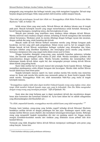 Ikhwanul Muslimin: Deskripsi, Jawaban Tuduhan, dan Harapan 67
propaganda yang meragukan dan berbagai metode yang telah mengalami kegagalan. Da'wah tetap
berjalan dengan pertolongan Allah, tanpa perduli oleh kwantitas sedikit ataupun banyak,
"Dan tidak ada pertolongan, kecuali dari Allah swt. Sesungguhnya Allah Maha Perkasa dan Maha
Bijaksana." (QS. al-Anfaal: 10)
Inilah mizan Islam yang amat mulia. Da'wah Ikhwan tak ubahnya laksana oase di tengah
pada pasir. Banyak kelompok musafir yang sangat memerlukannya untuk berteduh. Bernaung di
bawah bayang-bayangnya, menghirup aimya, dan bercengkrama di sana.
Banyak para pemuda yang terpelihara masa mudanya dalam dekapan da'wah Ikhwan.
Mereka melewati masa mudanya dengan selamat, terlindung di bawah naungannya dan merasakan
nikmat bersamanya. Meskipun untuk itu mereka dihalangi dengan berbagai rayuan dan ancaman,
dengan cambuk dan uang, untuk berpaling dari da'wah.
Banyak sudah da’wah Ikhwan berhasil menuntun mereka yang ditimpa keraguan pada
keyakinan, mu’min yang jahil pada pengetahuan. Dalam mizan syari’at, hal ini sungguh mulia.
Berapa banyak da’wah Ikhwan menjelaskan berbagai syubuhat yang dilontarkan atas Islam,
merespon tuduhan yang diarahkan kepadanya, dan menyingkap posisi mereka yang dizalimi.
Semuanya mempunyai nilai yang sangat mulia dalam mizan syari’at Islam.
Hingga kemudian datanglah orang-orang yang menuduh keanehan pahamnya terhadap
Islam, dan menolak sumbangsih jihad mereka di jalan Allah. Mereka meniupkan syubuhat dan
menyelimutinya dengan tuduhan zalim. Mereka berusaha membuka dan menempelkan lebel
kekurangan kepada da'wah dalam segala hal, dan mengangkat persepsi tentang da'wah Ikhwan
dalam bentuk yang paling buruk.
Kami tidak melihat hal ini kecuali muncul dari prasangka buruk kepada Ikhwan. Sehingga
menjadikan pandangannya selalu diliputi keraguan dan kecurigaan. Mereka tidak melihat Ikhwan
kecuali dalam kaca mata hitam pekat.
Kepada kelompok manusia seperti ini, kami serukan mereka bila mereka mau menerima
seruan ini. Kami ajak mereka bila mereka mau memenuhi ajakan ini. Kami berdo'a kepada Allah
untuk mereka. Sesungguhnya Allah swt, telah menurunkan Nabi-Nya yang mulia di tengah
kelompok manusia,
“Sesungguhnya engkau tidak akan dapat memberi hidayah kepada orang yang engkau cintai, akan
tetapi Allah memberi hidayah kepada siapa saja yang Ia kehendaki. Dan Dia Maha mengetahui
dengan orang-orang yang mendapat petunjuk.” (QS al-Qashash: 56)
Kami akan dan tetap berharap agar ia dapat memahami da'wah dan meyakininya dengan
benar akan kemumian dan kemuliaan harakah ini. Syi'ar kami dalam hal ini adalah sebagaimana
yang dikumandangkan oleh Rasulullah saw. :
"Ya Allah, ampunilah kaumku, sesungguhnya mereka adalah kaum yang tidak mengetahui. "35
Penutup, kami katakan, orang-orang yang berlaku negatif terhadap da'wah lkhwanul Muslimin
hendaknya melihat da'wah ini dengan pandangan fair dan jujur. Pandangan seperti inilah yang
mampu melihat Ikhwan secara objektif, dan memahami kekurangan-kekurangan mereka. Beberapa
orang yang mengambil langkah menjauhkan diri dari sisi pandang seperti ini, hingga mereka
mengira kesalahan-kesalahan mereka dari tindakan yang dilakukan secara pribadi oleh du'at
harakah Ikhwan.
Termasuk yang tidak diragukan bahwa da'wah Ikhwan mempunyai sumbangsih serta peran yang
cukup banyak. Antara lain:
35
Telah disebutkan takhrijnya pada pembahasan sebelumnya.
 