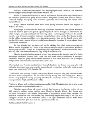 Ikhwanul Muslimin: Deskripsi, Jawaban Tuduhan, dan Harapan 68
Pertama, Memelihara para pemuda dari penyimpangan dalam kerusakan, dan menuntun
mereka memperoleh ketenangan iman dan ketentraman hati.
Kedua, Ikhwan telah menyebarkan banyak majalah dan buletin dalam rangka menjelaskan
dan membela permasalahan yang diderita ummat. Menjawab tuduhan para mulhidin (atheis).
Termasuk berbagai buku yang secara sistematis digunakan untuk menolong para pemuda untuk
mengenal Islam.
Ketiga, Ikhwan memiliki peran besar dalam perang melawan Yahudi dan penjajah di
Palestina dan Kanal.
Selanjutnya, Ikhwan berusaha menolong masyarakat memperoleh obat-obatan, keperluan
hidup dan memberi penyadaran politik kepada masyarakat. Ikhwan menegakkan amar ma'ruf dan
nahyu mungkar terhadap para thagut dan tiran yang zalim... Membangun perpustakaan dan masjid-
masjid... para du'atnya melepaskan harta dan mengorbahkan waktu mereka demi tujuan tersebut
mereka bahkan mempersembahkan nyawa dan darah mereka... dada mereka dicabik peluru, leher
mereka dililit rantai... sampai akhimya mereka hembuskan nafas kemuliaan di bawah siksaan dalam
kamar-kamar konsentrasi...
Ini baru sebagian dari apa yang telah mereka lakukan. Dan inilah bagian sejarah da'wah
Ikhwan, dahulu hingga saat ini. Lalu mengapa sebagian orang berupaya menutup-nutupi perjalanan
sejarah yang mulia ini? Kenapa ada orang-orang yang hanya berupaya memba- tasi masalah hanya
pada titik-titik kesalahan dan kekeliruan yang mungkin mereka lakukan?
Masalah syubuhat berikut pengaruh negatif yang diarahkan ke hadapan para du'at ilallah
sebenarnya merupakan masalah lama, klasik dan telah tetap menjadi sunnatullah di manapun.
Karenanya, Allah swt. yang Maha Bijaksana menurunkan ayat untuk menyeleksi hati di samping
mengokohkan serta menambah keyakinan para hamba- Nya,
"Dan tidaklah sama kebaikan dan kejahatan. Tolaklah (kejahatan itu) dengan cara yang lebih baik,
maka tiba-tiba orang yang antaramu dan antara dia ada permusuhan seolah-olah telah menjadi
teman yang sangat setia." (QS. Fushilat: 34)
“Demikianlah tidak seorang rasulpun yang datang kepada orang-or- ang yang sebelum mereka,
melainkan mereka mengatakan, ‘Ia itu adalah seorang tukang sihir atau orang gilal’. Apakah
mereka saling berpesan tentang apa yang dikatakan itu. Sebenarnya mereka adalah kaum yang
melampaui batas. " (QS. adz-Dzariyat: 52-53)
Prinsipnya, Ikhwan telah berjalan sesuai dengan manhaj Allah. Mereka lakukan hal tersebut sesuai
batas kemampuan yang ada pada din mereka.
Tuduhan sesungguhnya tak pernah berhenti, dan karenanya pembahasan berikut ini pun
tidak mungkin meliputi semua tuduhan yang dilontarkan kepada Ikhwan. Saya hanya akan
meringkas sebagiannya saja dengan menyebutkan prinsip-prinsip umum dalam menolak dan
menjawab tuduhan dari luar, dari mereka yang memandang dengan buruk sangka, dan ragu akan
ketinggian da'wah ini. Kami memohon kepada Allah agar membenahi maksud kami dalam
berbicara, memelihara 'iffah pada lisan dan kejujuran dalam hal ini...
Wal hamdulillahi Rabbil 'alamiin []
 