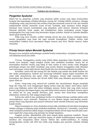 Ikhwanul Muslimin: Deskripsi, Jawaban Tuduhan, dan Harapan 69
Tuduhan dan Jawabannya
Pengertian Syubuhat
Dalam hal ini, pengertian syubuhat yang dimaksud adalah sesuatu yang dapat memunculkan
keraguan dan kegamangan terhadap kebenaran seorang da'i, terhadap hakikat seruannya, sehingga
menghalangi orang yang diserunya dari melihat al-haq dan memenuhi seruan da’wah, atau minimal
memperlambat mereka memenuhi seruan da’wah. Syubuhat, pada umumnya terikat dengan
kebiasaan turun temurun, kemaslahatan yang diinginkan, nafsu duniawi, fanatisme kelompok
(hamiyah jahiliyah), buruk sangka, dan ketidakjelasan dalam memandang sesuatu hingga
mempengaruhi jiwa yang lemah yang berinteraksi dengan syubuhat. Setelah itu syubuhat dijadikan
alasan untuk menolak al-haq.
Pihak yang turut menebar syubhat terhadap da'wah dan para du'atnya berhujjah bahwa
mereka mengatakan yang benar dan ingin menolak kemungkaran. Padahal, mereka telah
menjustifikasi tindakan fasad (perusakan) dengan rnencaci para du'at. Mereka mencaci, bukan
menasihati.
Prinsip Umum dalam Menolak Syubuhat
Berupaya terus mengikuti perkembangan syubuhat berikut menjawabnya, merupakan masalah yang
sulit dilakukan karena dua sebab:
Pertama, Sesungguhnya mereka yang terlibat dalam pergerakan Islam (harakah), selama
mereka terus bergerak, sangat mungkin mereka akan melakukan kesalahan. Justeru hal ini
menunjukkan dinamika mereka yang hidup di alam realitas di mana mereka selalu dilingkupi
pertentangan dengan arus bathil. Kesalahan yang mereka lakukan sesungguhnya tidak dikatakan
suatu kekurangan, selama tidak disertai sikap fanatik dan terus berulang melakukan kesalahan itu.
Kesalahan, justeru bila ada seorang da'i dari harakah yang mundur dan duduk berdiam diri
dari medan perjuangannya, berhenti dari memerangi kebathilan dengan hujjah memelihara diri
untuk tidak menyeleweng dari ajaran Allah. Sayangnya, mereka tidak menyadari, bahwa
kemunduran dan diamnya mereka dari da'wah ilallah itulah yang dikatakan penyelewengan dari
ajaran Allah swt.
Kedua, orang-orang yang mencari-cari syubuhat dan menyiarkannya dengan menginjak
harga diri orang lain, terus menggerogoti daging mereka siang dan malam, sama halnya seperti
peran yang dilakukan seekor lalat dalam kehidupan manusia. Seekor lalat yang selalu mencari
kotoran yang keluar dari bagian-bagian yang sakit dalam tubuh manusia. Kelompok manusia seperti
ini, selama hal itu yang menjadi obsesinya, pasti, mereka akan benar-benar mendapatkan
makanannya -kotoran itu- baik sengaja ataupun tidak.
Karena dua sebab di atas, pembahasan berikut ini terhadap beberapa syubuhat adalah untuk
menerangkannya secara sistematis. Penjelasan ini saya lakukan dengan menyebutkan prinsip-
prinsip umum yang digunakan para penyeru kebenaran untuk menolak kedustaan yang dilontarkan
kepada mereka.
Dalam kesempatan ini, lazim disebutkan prinsip tidak meletakkan da'wah dalam kerangkeng
tuduhan sehingga ia terhalang untuk melakukan pembelaan. Manhajiyah ( sistematika ) yang benar
untuk melakukan pembelaan adalah dengan memaparkan hakikat da'wah tanpa menoleh pada suara-
suara negatif dari orang-orang yang menimpa rasa dengki kepadanya.
Langkah tersebut, alhamdulillah telah kami tempuh dalam penjelasan terdahulu. Namun
yang mendorong kami untuk juga menuliskan bagian ini adalah ketidakmampuan manusia untuk
membaca dan menganalisa dalam mencari hakikat dari sumber-sumbernya, di samping
keterpenguruhan mereka oleh lebel dan istilah yang diangkat para penyebar syubuhat terhadap
da'wah.
 