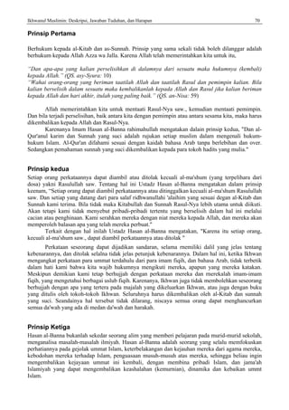 Ikhwanul Muslimin: Deskripsi, Jawaban Tuduhan, dan Harapan 70
Prinsip Pertama
Berhukum kepada al-Kitab dan as-Sunnah. Prinsip yang sama sekali tidak boleh dilanggar adalah
berhukum kepada Allah Azza wa Jalla. Karena Allah telah memerintahkan kita untuk itu,
“Dan apa-apa yang kalian perselisihkan di dalamnya dari sesuatu maka hukumnya (kembali)
kepada Allah.” (QS. asy-Syura: 10)
“Wahai orang-orang yang beriman taatilah Allah dan taatilah Rasul dan pemimpin kalian. Bila
kalian berselisih dalam sesuatu maka kembalikanlah kepada Allah dan Rasul jika kalian beriman
kepada Allah dan hari akhir, itulah yang paling baik.” (QS. an-Nisa: 59)
Allah memerintahkan kita untuk mentaati Rasul-Nya saw., kemudian mentaati pemimpin.
Dan bila terjadi perselisihan, baik antara kita dengan pemimpin atau antara sesama kita, maka harus
dikembalikan kepada Allah dan Rasul-Nya.
Karenanya Imam Hasan al-Banna rahimahullah mengatakan dalain prinsip kedua, "Dan al-
Qur'anul karim dan Sunnah yang suci adalah rujukan setiap muslim dalam mengenali hukum-
hukum Islam. Al-Qur'an difahami sesuai dengan kaidah bahasa Arab tanpa berlebihan dan over.
Sedangkan pemahaman sunnah yang suci dikembalikan kepada para tokoh hadits yang mulia."
Prinsip kedua
Setiap orang perkataannya dapat diambil atau ditolak kecuali al-ma'shum (yang terpelihara dari
dosa) yakni Rasulullah saw. Tentang hal ini Ustadz Hasan al-Banna mengatakan dalam prinsip
keenam, “Setiap orang dapat diambil perkataannya atau ditinggalkan kecuali al-ma'shum Rasulullah
saw. Dan setiap yang datang dari para salaf ridhwanullahi 'alaihim yang sesuai degan al-Kitab dan
Sunnah kami terima. Bila tidak maka Kitabullah dan Sunnah Rasul-Nya lebih utama untuk diikuti.
Akan tetapi kami tidak menyebut pribadi-pribadi tertentu yang berselisih dalam hal ini melalui
cacian atau penghinaan. Kami serahkan mereka dengan niat mereka kepada Allah, dan mereka akan
memperoleh balasan apa yang telah mereka perbuat."
Terkait dengan hal inilah Ustadz Hasan al-Banna mengatakan, "Karena itu setiap orang,
kecuali al-ma'shum saw., dapat diambil perkataannya atau ditolak "
Perkataan seseorang dapat dijadikan sandaran, selama rnemiliki dalil yang jelas tentang
kebenarannya, dan ditolak selalna tidak jelas petunjuk kebenarannya. Dalam hal ini, ketika Ikhwan
mengangkat perkataan para ummat terdahulu dari para imam fiqih, dan bahasa Arab, tidak terbetik
dalam hati kami bahwa kita wajib hukumnya mengikuti mereka, apapun yang mereka katakan.
Meskipun demikian kami tetap berhujjah dengan perkataan mereka dan rnerekalah imam-imam
fiqih, yang mengetahui berbagai uslub fiqih. Karenanya, Ikhwan juga tidak membolehkan seseorang
berhujjah dengan apa yang tertera pada majalah yang dikeluarkan Ikhwan, atau juga dengan buku
yang ditulis oleh tokoh-tokoh Ikhwan. Seluruhnya harus dikembalikan oleh al-Kitab dan sunnah
yang suci. Seandainya hal tersebut tidak dilarang, niscaya semua orang dapat menghancurkan
semua da'wah yang ada di medan da'wah dan harakah.
Prinsip Ketiga
Hasan al-Banna bukanlah sekedar seorang alim yang memberi pelajaran pada murid-murid sekolah,
menganalisa masalah-masalah ilmiyah. Hasan al-Banna adalah seorang yang selalu memfokuskan
perhatiannya pada gejolak ummat Islam, keterbelakangan dan kejauhan mereka dari agama mereka,
kebodohan mereka terhadap Islam, penguasaan musuh-musuh atas mereka, sehingga beliau ingin
mengembalikan kejayaan ummat ini kembali, dengan membina pribadi Islam, dan jama'ah
Islamiyah yang dapat mengembalikan keashalahan (kemurnian), dinamika dan kebaikan ummt
Islam.
 