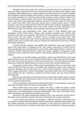 Ikhwanul Muslimin: Deskripsi, Jawaban Tuduhan, dan Harapan 71
Sedangkan tokoh yang orientasinya membina masyarakat dalam hal ini, bukanlah seperti
orang alim yang mengatakan kalimat yang haq kemudian pergi dan tidak perduli pengaruh yang
ditinggalkan akibat perkataannya itu. Hasan al-Banna mengamati banyak hal, ia berjalan selangkah
demi selangkah, meletakkan tahapan dalam beramal, di mana setiap tahapan ia bangun hingga pada,
taraf tertentu kemudian baru dilanjutkan pada tahapan berikutnya. Hasan al-Banna dalam hal ini
selalu berhadapan dengan berbagai realitas pahit. Para pendukung kebenaran hanya sedikit. Dan
mereka yang mampu menyempurnakan bangunan dengan baik dari yang sedikit itu lebih sedikit
lagi. Jumlah yang sedikit inilah yang harus meretas jalan, di tengah terpaan angin, di tengah
kehidupan yang telah di penuhi khurafat, bid'ah dan ikhtilaf. Hasan al-Banna membangun sebuah
bangunan yang tak dapat dilakukan dalam waktu sehari, bahkan satu bulan. Berhadapan secara
frontal dengan realitas dan kebatilan yang tak mungkin selesai dengan satu kali gempuran.
Orang-orang yang melemparkan kritik, sambil duduk di balik tumpukan buku dan
menghakimi da'wah Syaikh Hasan al-Banna, telah melakukan kesalahan besar. Mereka tidak
mengetahui apa tujuan yang diinginkan syaikh dalam da'wahnya. Sebagian mereka menilai da 'wah
Ikhwan hanya dari satu tahapan ke tahapan lainnya, sementara yang lainnya tidak dapat
menggambarkan harakah secara utuh. Mereka mengira bahwa syaikh dan da'wahnya bertentangan
dengan mereka, karena mereka tidak menguasai harakah dan karakteristik da'wah Hasan al-Banna
pada tahapan-tahapannya.
Sementara ada pula sebagian yang melihat pada sekelonipok orang yang dirangkul oleh
jama'ah dan tengah dibina di pangkuan da’wah. Dari sanalah orang-orang itu menilai da'wah,
karena menggenalisir dan menyangka bahwa semua mereka adalah anggota Ikhwan. Yang lain lagi
mengkritik harakah berdasarkan prilaku, agidah dan persepsi anggotanya. Sebagaimana orang-
orang kafir menilai prilaku kita kaum muslimin, tanpa dilandasi paradigma dan prinsip yang kita
sepakati.
Para kritikus itu memiliki manhaj yang beragam, sumber yang berbeda-beda, setiap orang
melihat kebenaran pada satu sisi dan mengklaim da'wah Ikhwan sebatas apa yang mereka anggap
benar. Bisa jadi orang lain yang benar, dan bisa jadi dia yang benar. Akan tetapi, karena keragaman
manhaj dan sumber tadi, objek kritikannya pun hanya berkisar pada masalah-masalah parsial.
Sesungguhnya Syaikh Hasan al-Banna ingin mengembalikan sebuah arus Iman Islam, yang
telah tersingkir dari dada ummatnya. Ia mengikat para pengikutnya dengan ikatan ukhuwwah
Islamiyah, melakukan da'wah Islam disana sini, masuk ke dunia akademis, bergerak di bidang
militer, hingga kementerian. Al-Banna mengarahkan masyarakat kepada Islam sesuai pemahaman
yang sederhana dan jelas. Terkadang ia mengemas da'wahnya dengan apik agar ummat terhindar
dari perpecahan.
Meskipun para pengikutnya memiliki pemahaman yang bertingkat-tingkat, namun ia mampu
menghimpun mereka dan mendorong arus Islam ini secara umum, serta dapat berinteraksi dengan
arus dan menerima perkembangan.
Inilah ruang lingkup yang harus dilihat pada Harakah Ikhwan. Suatu pandangan yang parsial
tidak akan bermanfaat sebelum mengetahui ruang lingkup tersebut.
Hasan al-Bana bukan guru spesialis aqidah, atau fiqih. Ia adalah da'i penyeru ummat
manusia pada Islam, melakukan pembinaan di atasnya, mengarahkan serta menghimpun manusia
kepada Islam. la memiliki pemahaman yang baik terhadap Islam. Akan tetapi ia meletakkan rambu-
rambu dan batasan yang tidak berarti pemisahan atau juz'iyah.
Selanjutnya, kita dapat mendiskusikan beberapa tulisan yang mengkritik Jama'ah Ikhwan.
Dan dalam menilai pergerakan harakah Islamiyah ini ada beberapa hal yang perlu disepakati:
Pertama, Ketika kami berbicara tentang Ikhwan ,"Salafiyah" bukanlah istilah teknik untuk
suatu jamaah, melainkan bentuk pemahaman terhadap Islam dalam menghadapi berbagai faham lain
dari berbagai kelompok yang menyimpang. Pemahaman ini ada sejak awal sejarah Islam. Pada
dasarnya, seluruh du'at harus menjalani manhaj Salaf ridhwanullahi'alaihim, bergerak dengannya
 