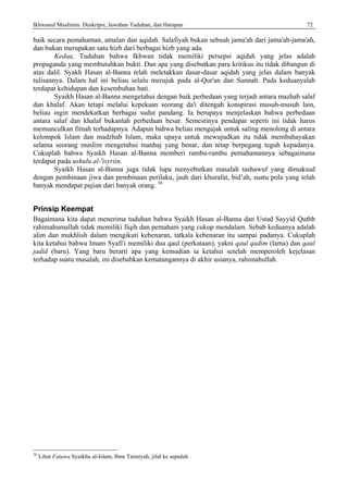 Ikhwanul Muslimin: Deskripsi, Jawaban Tuduhan, dan Harapan 72
baik secara pemahaman, amalan dan aqidah. Salafiyah bukan sebuah jama'ah dari jama'ah-jama'ah,
dan bukan merupakan satu hizb dari berbagai hizb yang ada.
Kedua, Tuduhan bahwa Ikhwan tidak memiliki persepsi aqidah yang jelas adalah
propaganda yang membutuhkan bukti. Dan apa yang disebutkan para kritikus itu tidak dibangun di
atas dalil. Syakh Hasan al-Banna telah meletakkan dasar-dasar aqidah yang jelas dalam banyak
tulisannya. Dalam hal ini beliau selalu merujuk pada al-Qur'an dan Sunnah. Pada keduanyalah
terdapat kehidupan dan kesembuhan hati.
Syaikh Hasan al-Banna mengetahui dengan baik perbedaan yang terjadi antara mazhab salaf
dan khalaf. Akan tetapi melalui kepekaan seorang da'i ditengah konspirasi musuh-musuh lain,
beliau ingin mendekatkan berbagai sudut pandang. Ia berupaya menjelaskan bahwa perbedaan
antara salaf dan khalaf bukanlah perbedaan besar. Semestinya pendapat seperti ini tidak harus
memunculkan fitnah terhadapnya. Adapun bahwa beliau mengajak untuk saling menolong di antara
kelompok Islam dan madzhab Islam, maka upaya untuk mewujudkan itu tidak membahayakan
selama seorang muslim mengetahui manhaj yang benar, dan tetap berpegang teguh kepadanya.
Cukuplah bahwa Syaikh Hasan al-Banna memberi rambu-rambu pemahamannya sebagaimana
terdapat pada ushulu al-'isyriin.
Syaikh Hasan al-Banna juga tidak lupa menyebutkan masalah tashawuf yang dimaksud
dengan pembinaan jiwa dan pembinaan perilaku, jauh dari khurafat, bid’ah, suatu pola yang telah
banyak mendapat pujian dari banyak orang. 36
Prinsip Keempat
Bagaimana kita dapat menerima tuduhan bahwa Syaikh Hasan al-Banna dan Ustad Sayyid Quthb
rahimahumallah tidak memiliki fiqih dan pemaham yang cukup mendalam. Sebab keduanya adalah
alim dan mukhlish dalam mengikuti kebenaran, tatkala kebenaran itu sampai padanya. Cukuplah
kita ketahui bahwa Imam Syafi'i memiliki dua qaul (perkataan), yakni qaul qadim (lama) dan qaul
jadid (baru). Yang baru berarti apa yang kemudian ia ketahui setelah memperoleh kejelasan
terhadap suatu masalah, ini disebabkan kematangannya di akhir usianya, rahimahullah.
36
Lihat Fatawa Syaikhu al-Islam, Ibnu Taimiyah, jilid ke sepuluh .
 