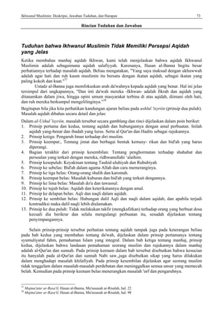 Ikhwanul Muslimin: Deskripsi, Jawaban Tuduhan, dan Harapan 73
Rincian Tuduhan dan Jawaban
Tuduhan bahwa Ikhwanul Muslimin Tidak Memiliki Persepsi Aqidah
yang Jelas
Ketika membahas manhaj aqidah Ikhwan, kami telah menjelaskan bahwa aqidah Ikhwanul
Muslimin adalah sebagaimana aqidah salafiyyah. Karenanya, Hasan al-Banna begitu besar
perhatiannya terhadap masalah aqidah. Beliau mengatakan, "Yang saya maksud dengan ukhuwwah
adalah agar hati dan ruh kaum muslimin itu bersatu dengan ikatan aqidah, sebagai ikatan yang
paling kokoh dan kuat."37
Ustadz al-Banna juga memfokuskan arah da'wahnya kepada aqidah yang benar. Hal ini jelas
tersimpul dari ungkapannya, "Dan inti da'wah mereka -Ikhwan- adalah fikrah dan aqidah yang
ditanamkan dalam jiwa, hingga opini umum masyarakat terbina di atas aqidah, diimani oleh hati,
dan ruh mereka berkumpul mengelilinginya.”38
Begitupun bila jika kita perhatikan kandungan ajaran beliau pada ushlul 'isyriin (prinsip dua puluh).
Masalah aqidah dibahas secara detail dan jelas:
Dalam al-Ushul 'isyriin, masalah tersebut secara gamblang dan rinci dijelaskan dalam poin berikut:
1. Prinsip pertama dan kedua, tentang aqidah dan hubungannya dengan amal perbuatan. Inilah
aqidah yang-benar dan ibadah yang lurus. Serta al Qur'an dan Hadits sebagai rujukannya.
2. Prinsip ketiga: Pengaruh Iman terhadap diri muslim.
3. Prinsip keempat:, Tentang jimat dan berbagai bentuk kemusy- rikan dan bid'ah yang harus
diperangi.
4. Bagian terakhir dari prinsip kesembilan: Tentang penghormatan terhadap shahabat dan
persoalan yang terkait dengan mereka, ridhwanullahi ‘alaihim.
5. Prinsip kesepuluh: Keyakinan tentang Tauhid uluhiyah dan Rububiyah
6. Prinsip ke sebelas: Bid'ah dalam agama Allah dan cara memeranginya.
7. Prinsip ke tiga belas: Orang-orang shalih dan karomah.
8. Prinsip keempat belas: Masalah kuburan dan bid'ah yang terkait dengannya.
9. Prinsip ke lima belas: Masalah do'a dan tawassul.
10. Prinsip ke tujuh belas: Aqidah dan keterikatannya dengan amal.
11. Prinsip ke delapan belas: Aqli dan naqli dalam aqidah.
12. Prinsip ke sembilan belas: Hubungan dalil Aqli dan naqli dalam aqidah, dan apabila terjadi
kontradiksi maka dalil naqli lebih diulamakan.
13. Prinsip ke dua puluh: Tidak melakukan takfir (mengkafirkan) terhadap orang yang berbuat dosa
kecuali dia berikrar dan selalu mengulangi perbuatan itu, sesudah dijelaskan tentang
penyimpangannya.
Selain prinsip-prinsip tersebut perhatian tentang aqidah tampak juga pada keterangan beliau
pada bab kedua yang membahas tentang da'wah, dijelaskan dalam prinsip pertamanya tentang
syumuliyatul fahm, pemahaman Islam yang integral. Dalam bab ketiga tentang manhaj, prinsip
kedua, dijelaskan bahwa landasan pemahaman seorang muslim dan rujukannya dalam manhaj
adalah al-Qur'an dan sunnah. Pada prinsip keenam dalam bab tersebut disebutkan bahwa kesucian
itu hanyalah pada al-Qur'an dan sunnah Nabi saw.,juga disebutkan sikap yang harus dilakukan
dalam menghadapi masalah khilafiyah. Pada prinsip kesembilan dijelaskan agar seorang muslim
tidak tenggelam dalam masalah-masalah perdebatan dan meninggalkan semua unsur yang memecah
belah. Kemudian pada prinsip keenam belas menerangkan masalah 'urf dan pengaruhnya.
37
Majmu'atur ar-Rasa'il, Hasan al-Banna, Mu'assasah ar-Risalah, hal. 22
38
Majmu'atur ar-Rasa'il, Hasan al-Banna, Mu'assasah ar-Risalah, hal. 98
 