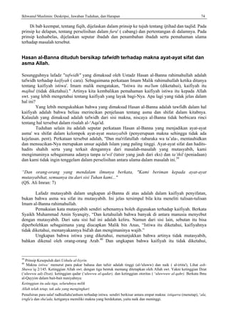 Ikhwanul Muslimin: Deskripsi, Jawaban Tuduhan, dan Harapan 74
Di bab keempat, tentang fiqih, dijelaskan dalam prinsip ke tujuh tentang ijtihad dan taqlid. Pada
prinsip ke delapan, tentang perselisihan dalam furu' ( cabang) dan pertentangan di dalamnya. Pada
prinsip keduabelas, dijelaskan seputar ibadah dan penambahan ibadah serta pemahaman ulama
terhadap masalah tersebut.
Hasan al-Banna dituduh bersikap tafwidh terhadap makna ayat-ayat sifat dan
asma Allah.
Sesungguhnya lafadz "tafwidh" yang dimaksud oleh Ustadz Hasan al-Banna rahimahullah adalah
tafwidh terhadap kaifiyah ( cara). Sebagaimana perkataan Imam Malik rahimahullah ketika ditanya
tentang kaifiyah istiwa'. Imam malik mengatakan, "Istiwa itu ma'lum (diketahui), kaifiyah itu
majhul (tidak diketahui)." Artinya kita kembalikan pemahaman kaifiyah istiwa itu kepada Allah
swt. yang lebih mengetahui tentang kaifiyah yang layak bagi-Nya. Apa lagi yang tidak jelas dalam
hal ini?
Yang lebih mengukuhkan bahwa yang dimaksud Hasan al-Banna adalah tawfidh dalam hal
kaifiyah adalah bahwa beliau merincikan penjelasan tentang asma dan shifat dalam kitabnya.
Kalaulah yang dimaksud adalah tafwidh dari sisi makna, niscaya al-Banna tidak berbicara rinci
tentang hal tersebut dalam risalah al-‘Aqa'id.
Tuduhan selain itu adalah seputar perkataan Hasan al-Banna yang menjadikan ayat-ayat
asma' wa shifat dalam kelompok ayat-ayat mutasyabih (penyerupaan makna sehingga tidak ada
kejelasan. pent). Perkataan tersebut adalah, "Dan ma'rifatullah -tabaraka wa ta’ala-, mentauhidkan
dan mensucikan-Nya merupakan unsur aqidah Islam yang paling tinggi. Ayat-ayat sifat dan hadits-
hadits shahih serta yang terkait dengannya dari masalah-masalah yang mutasyabih, kami
mengimaninya sebagaimana adanya tanpa ta'wil (tatsir yang jauh dari eks) dan ta’thil (peniadaan)
dan kami tidak ingin tenggelam dalam perselisihan antara ulama dalam masalah ini.39
“Dan orang-orang yang mendalam ilmunya berkata, "Kami beriman kepada ayat-ayat
mutasyabihat, semuanya itu dari sisi Tuhan kami..."
(QS. Ali Imran: 7)
Lafadz mutasyabih dalam ungkapan al-Banna di atas adalah dalam kaifiyah penyifatan,
bukan bahwa asma wa sifat itu mutasyabih. Ini jelas tersimpul bila kita meneliti tulisan-tulisan
Imam al-Banna rahimahullah.
Pemakaian kata mutasyabih sendiri sebenamya boleh digunakan terhadap kaifiyah. Berkata
Syaikh Muhammad Amin Syanqity, “Dan ketahuilah bahwa banyak di antara manusia menyebut
dengan mutasyabih. Dari satu sisi hal ini adalah keliru. Namun dari sisi lain, sebutan itu bisa
diperbolehkan sebagaimana yang diucapkan Malik bin Anas, “Istiwa itu diketahui, kaifiyahnya
tidak diketahui, menanyakannya bid'ah dan mengimaninya wajib.”
Ungkapan bahwa istiwa yang diketahui, menunjukkan bahwa artinya tidak mutasyabih,
bahkan dikenal oleh orang-orang Arab.40
Dan ungkapan bahwa kaifiyah itu tidak diketahui,
39
Prinsip Kesepuluh dari Ushulu al-Isyrin.
40
Makna istiwa’ menurut para pakar bahasa dan tafsir adalah tinggi (al-'uluww) dan naik ( al-irtita'), Lihat ash-
Shawa’iq 2/145. Ketinggian Allah swt. dengan tiga bentuk memang ditetapkan oleh Allah swt. Yakni ketinggian Dzat
(‘uluwwu adz-Dzat), ketinggian qadar (‘uluwwu al-qadar), dan ketinggian otoritas ( ‘uluwwuw al-qahr). Berkata lbnu
al-Qayyim dalam bait-bait nuniyahnya:
Ketinggian itu ada tiga, seluruhnya milik
Allah telah tetap, tak ada yang mengingkari
Penafsiran para salaf radhiallahu'anhum terhadap istiwa. sendiri berkisar antara empat makna: istiqarra (menetap), ‘ala,
irtqfa'a dan sha'ada, ketiganya memiliki makna yang berdekatan, yaitu naik dan meninggi.
 