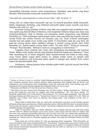 Ikhwanul Muslimin: Deskripsi, Jawaban Tuduhan, dan Harapan 75
menunjukkdn kelemahan manusia untuk mengetahuinya. Sedangkan suatu perkara yang hanya
diketahui Allah dinamakan mutasyabih, berdasarkan firman Allah swt.,
“Dan tidak ada yang mengetahui ta’wilnya kecuali Allah.” (QS. Ali Imran: 7)
Artinya dari sisi makna bukan mutasyabih, tapi dari sisi kaifiyah penyifatan adalah mutasyabih.
Sebab, sebagaimana disebutkan, yang dilnaksud mutasyabih adalah sesuatu masalah yang hanya
diketahui oleh Allah swt. saja.41
Kemudian tentang perkataan al-Banna yang tidak mau tenggelam pada pembahasan tema-
tema aqidah yang diperselisihkan di dalamnya, serta menghindari benturan dengan para ulama yang
memperselisihkannya, sikap ini dilandasi cara penanaman aqidah sebagaimana yang dilakukan
Rasulullah saw. Yakni membangun aqidah dengan realitas sikap yang hidup dan bergerak, jauh dari
metode filsafat dan melebur bersama ruh keimanan yang suci. Imam al-Banna menerangkan
masalah iman dan aqidah sesuai manhaj yang shahih. la menyebutkan sikap apa yang harus ada
pada diri seorang muslim dalam aqidahnya sehingga ia menjadi seorang muslim sejati. Inilah
Rasulullah saw. berkata kepada seorang budak wanita, "Di mana Allah?". Wanita itu menjawab,
"Di langit." Rasul bersabda, “Bebaskan wanita ini, sesungguhnya ia telah beriman."42
Ungkapan Hasan al-Banna sama sekali tidak mengandung penyimpangan dan kesesatan
filsafat. Bahkan inilah manhaj tarbiyah yang dilakukan Rasulullah kepada para sahabatnya.43
Kami
tidak memandang hal ini berarti tenggelam dalam masalah-masalah ilmu kalam di mana orang-
orang Yunani dahulu unggul dalam perkara ini. Apakah manhaj seperti ini menjadi celah
penyebaran pemikiran yang berlawanan dalam aqidah di kalangan para sahabat? Kami mohon
ampun dan bertaubat kepada Allah.
Selanjutnya., tentang perhatian beliau terhadap aqidah shahih, jauh dari musyrik dan bid'ah,
telah diterangkan dimuka.
41
Manhaj wa Dirasat al-Asma wa ash-Shifat, Syaikh Muhammad al-Amill asy-Syallqithy hal. 32. Yang menjadikan
kami memahami perkataan Hasan al-Banna demikian adalah pengetahuan kami terhadap jihad dan da'wah yang
dilakukannya. Serta komitmennya dalam menghidupkan sunnah dan memerangi bid'ah. Latar belakang yang sama,
menjadikan kami mengutip beberapa ungkapan Ibnu Quddamah dalam Lum’atu al-I’tiqad.
42
Dikeluarkan oleh Muslim (537) dari Mu'awiyah bin al-Hakam as-Silmi.
43
Dikeluarkan oleh Imam Ahmad dalam Musnadnya dari Abi Razin berkata: “Berkata Rasulullah saw.: "Rabb kita
tertawa dari hamba-Nya yang putus asa, padahal sudah dekat perubahannya." Aku -Abu Razin- berkata: .'Ya
Rasulullah, apakah Rabb Azza wa Jalla tertawa?" Rasul menjawab: "Ya." Aku kemudian mengatakan: “Kita tidak akan
kehilangan kebaikan dari Rabb yang tertawa.” Musnad Imam Ahmad. 4/11, Sunan Ibnu Majah, I/64 no.281. Hadits ini
didha'ifkan oleh al-Albani. Sifat tertawa itu didukung oleh berbagai hadits. Lihat al-Bukhari no.3798, Fath as-
Salafiyyah, 7/139.
Makna hadits ini adalah bahwa Allah swt. tertawa dari seorang hamba yang putus asa dari kebaikan, lantaran
keburukan paling ringan yang dialaminya. Padahal sudah dekat saatnya Allah merubah keburukan itu menjadi kebaikan.
Seorang yang sakit misalnya, sudah mendekati sembuh. Yang ditimpa malapetaka dan kesusahan, sudah dekat masanya
menjadi kesenangan dan kegembiraan.
Hadits ini menjelaskan sikap para sahabat radhiallahu 'anhum terhadap nash-nash yang telah tetap tentang
sifat-sifat Allah swt. Mereka menyikapinya secara amaliy (praktis), terkait dengan sifat-sifat Allah swt. tersebut. Jauh
dari situasi yang cenderung memunculkan debat kusir, dan caci maki secara lisan. Para sahabat tidak membebani diri
dengan sesuatu yang tidak dibebankan Allah swt. kepada mereka. Mereka menetapkan apa saja yang telah ditetapkan
Rasulullah saw. Tentang Allah swt. Perhatikan ungkapan para sahabat: “Kita tidak akan kehilangan kebaikan dari Rabb
yang tertawa.”
Dalam hadits lain, Auf bin al-Harits bin ‘Afra saat peperangan Badar mengatakan: "Wahai Rasulullah, apa
yang menyebabkan Allah tertawa terhadap hamba-Nya?" Rasul berkata: "Seorang hamba yang terjun ke medan perang
tanpa baju besi." Auf bin al-Harits melepas baju pelindung yang ada di tubuhnya. Ia menghunus pedang dan berperang
hinga terbunuh. Demikianlah sikap generasi Qur'ani menyikapi sifat-sifat Allah swt. Jauh dari tu’wil, ta’hil (penafian)
dan tasybih (penyerupaan).
 