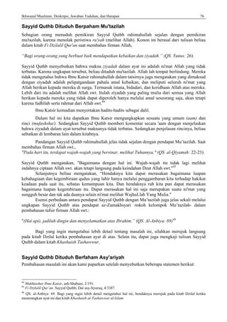 Ikhwanul Muslimin: Deskripsi, Jawaban Tuduhan, dan Harapan 76
Sayyid Quthb Dituduh Berpaham Mu'tazilah
Sebagian orang menuduh pemikiran Sayyid Quthb rahimahullah sejalan dengan pemikiran
mu'tazilah, karena menolak peristiwa ru'yah (melihat Allah). Konon ini berasal dari tulisan beliau
dalam kitab Fi Dzilalil Qur'an saat membahas firman Allah,
“Bagi orang-orang yang berbuat baik mendapatkan kebaikan dan ziyadah.” (QS. Yunus: 26).
Sayyid Quthb menyebutkan bahwa makna ziyadah dalam ayat ini adalah ni'mat Allah yang tidak
terbatas. Karena ungkapan tersebut, beliau dituduh mu'tazilah. Allah lah tempat berlindung. Mereka
tidak mengetahui bahwa Ibnu Katsir rahimahullah dalam tatsirnya juga mengatakan yang dimaksud
dengan ziyadah adalah pelipatgandaan pahala amal kebaikan, dan meliputi seluruh ni'mat yang
Allah berikan kepada mereka di surga. Termasuk istana, bidadari, dan keridhaan Allah atas mereka.
Lebih dari itu adalah melihat Allah swt. Itulah ziyadah yang paling mulia dari semua yang Allah
berikan kepada mereka yang tidak dapat diperoleh hanya melalui amal seseorang saja, akan tetapi
karena fadhilah serta rahmat dari Allah swt.44
lbnu Katsir kemudian menyertakan hadits-hadits sebagai dalil.
Dalam hal ini kita dapatkan Ibnu Katsir mengungkapkan sesuatu yang umum (aam) dan
rinci (mufashsha/). Sedangkan Sayyid Quthb memberi komentar secara 'aam dengan menjelaskan
bahwa ziyadah dalam ayat tersebut maknanya tidak terbatas. Sedangkan penjelasan rincinya, beliau
sebutkan di lembaran lain dalam kitabnya.
Pandangan Sayyid Quthb rahimahullah jelas tidak sejalan dengan pendapat Mu’tazilah. Saat
membahas firman Allah swt.,
"Pada hari itu, terdapat wajah-wajah yang bersinar, melihat Tuhannya." (QS. al-Qiyamah: 22-23).
Sayyid Quthb mengatakan, "Bagaimana dengan hal ini. Wajah-wajah itu tidak lagi melihat
indahnya ciptaan Allah swt. akan tetapi langsung pada keindahan Dzat Allah swt."45
Selanjutnya beliau mengatakan, “Hendaknya kita dapat merasakan bagaimana luapan
kebahagiaan dan kegembiraan qudus yang lahir hanya melalui penggambaran kita terhadap hakikat
keadaan pada saat itu, sebatas kemampuan kita. Dan hendaknya ruh kita pun dapat merasakan
bagaimana luapan kegembiraan itu. Dapat merasakan hal ini saja merupakan suatu ni'mat yang
sungguh besar dan tak ada duanya selain ni'mat melihat WajhuLlah Yang Mulia."
Esensi perbedaan antara pendapat Sayyid Quthb dengan Mu’tazilah juga jelas sekali melalui
ungkapan Sayyid Quthb atas pendapat az-Zamakhsyari -tokoh kelompok Mu’tazilah- dalam
pembahasan tafsir firman Allah swt.:
"(Hai api), jadilah dingin dan menyelamatkan atas Ibrahim.” (QS. Al-Anbiya: 69)46
Bagi yang ingin mengetahui lebih detail tentang masalah ini, silahkan merujuk langsung
pada kitab Dzilal ketika pembahasan ayat di atas. Selain itu, dapat juga mengkaji tulisan Sayyid
Quthb dalam kitab Khashaish Tashawwur.
Sayyid Quthb Dituduh Berfaham Asy'ariyah
Pembahasan masalah ini akan kami paparkan setelah menyebutkan beberapa statemen berikut:
44
Mukhtashar Ibnu Katsir, ash-Shabuni, 2/191.
45
Fi Dzilalil Qur’an. Sayyid Quthb, Dar asy-Syuruq, 4/3387.
46
QS. al-Anbiya: 69. Bagi yang ingin lebih detail mengetahui hal ini, hendaknya merujuk pada kitab Dzilal ketika
menerangkan ayat ini dan kitab Khashaish at-Tashawwur al-Islam.
 