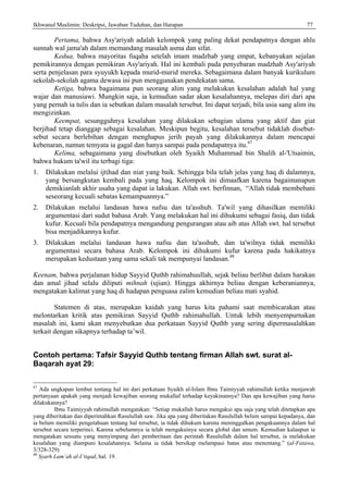 Ikhwanul Muslimin: Deskripsi, Jawaban Tuduhan, dan Harapan 77
Pertama, bahwa Asy'ariyah adalah kelompok yang paling dekat pendapatnya dengan ahlu
sunnah wal jama'ah dalam memandang masalah asma dan sifat.
Kedua, bahwa mayoritas fuqaha setelah imam madzhab yang empat, kebanyakan sejalan
pemikirannya dengan pemikiran Asy'ariyah. Hal ini kembali pada penyebaran madzhab Asy'ariyah
serta penjelasan para syuyukh kepada murid-murid mereka. Sebagaimana dalam banyak kurikulum
sekolah-sekolah agama dewasa ini pun menggunakan pendekatan sama.
Ketiga, bahwa bagaimana pun seorang alim yang melakukan kesalahan adalah hal yang
wajar dan manusiawi. Mungkin saja, ia kemudian sadar akan kesalahannya, melepas diri dari apa
yang pernah ia tulis dan ia sebutkan dalam masalah tersebut. Ini dapat terjadi, bila usia sang alim itu
mengizinkan.
Keempat, sesungguhnya kesalahan yang dilakukan sebagian ulama yang aktif dan giat
berjihad tetap dianggap sebagai kesalahan. Meskipun begitu, kesalahan tersebut tidaklah disebut-
sebut secara berlebihan dengan menghapus jerih payah yang dilakukannya dalam mencapai
kebenaran, namun temyata ia gagal dan hanya sampai pada pendapatnya itu.47
Kelima, sebagaimana yang disebutkan oleh Syaikh Muhammad bin Shalih al-'Utsaimin,
bahwa hukum ta'wil itu terbagi tiga:
1. Dilakukan melalui ijtihad dan niat yang baik. Sehingga bila telah jelas yang haq di dalamnya,
yang bersangkutan kembali pada yang haq. Kelompok ini dimaafkan karena bagaimanapun
demikianlah akhir usaha yang dapat ia lakukan. Allah swt. berfinnan, “Allah tidak membebani
seseorang kecuali sebatas kemampuannya.”
2. Dilakukan melalui landasan hawa nafsu dan ta'asshub. Ta'wil yang dihasilkan memiliki
argumentasi dari sudut bahasa Arab. Yang melakukan hal ini dihukumi sebagai fasiq, dan tidak
kufur. Kecuali bila pendapatnya mengandung pengurangan atau aib atas Allah swt. hal tersebut
bisa menjadikannya kufur.
3. Dilakukan melalui landasan hawa nafsu dan ta'asshub, dan ta'wilnya tidak memiliki
argumentasi secara bahasa Arab. Kelompok ini dihukumi kufur karena pada hakikatnya
merupakan kedustaan yang sama sekali tak mempunyai landasan.48
Keenam, bahwa perjalanan hidup Sayyid Quthb rahimahuullah, sejak beliau berlibat dalam harakan
dan amal jihad selalu diliputi mihnah (ujian). Hingga akhirnya beliau dengan keberaniannya,
mengatakan kalimat yang haq di hadapan penguasa zalim kemudian beliau mati syahid.
Statemen di atas, merupakan kaidah yang harus kita pahami saat membicarakan atau
melontarkan kritik atas pemikiran Sayyid Quthb rahimahullah. Untuk lebih menyempurnakan
masalah ini, kami akan menyebutkan dua perkataan Sayyid Quthb yang sering dipermasalahkan
terkait dengan sikapnya terhadap ta’wil.
Contoh pertama: Tafsir Sayyid Quthb tentang firman Allah swt. surat al-
Baqarah ayat 29:
47
Ada ungkapan lembut tentang hal ini dari perkataan Syaikh al-Islam Ibnu Taimiyyah rahimullah ketika menjawab
pertanyaan apakah yang menjadi kewajiban seorang mukallaf terhadap keyakinannya? Dan apa kewajiban yang harus
dilakukannya?
Ibnu Taimiyyah rahimullah mengatakan: “Setiap mukallah harus mengakui apa saja yang telah ditetapkan apa
yang diberitakan dan diperintahkan Rasulullah saw. Jika apa yang diberitakan Rasulullah belum sampai kepadanya, dan
ia belum memiliki pengetahuan tentang hal tersebut, ia tidak dihukum karena meninggalkan pengakuannya dalam hal
tersebut secara terperinci. Karena sebelumnya ia telah mengakuinya secara global dan umum. Kemudian kalaupun ia
mengatakan sesuatu yang menyimpang dari pemberitaan dan perintah Rasulullah dalam hal tersebut, ia melakukan
kesalahan yang diampuni kesalahannya. Selama ia tidak bersikap melampaui batas atau menentang.” (al-Fatawa,
3/328-329)
48
Syarh Lum’ah al-I’tiqad, hal. 19.
 