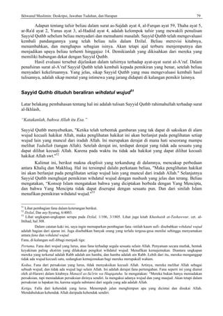 Ikhwanul Muslimin: Deskripsi, Jawaban Tuduhan, dan Harapan 79
Adapun tentang tafsir beliau dalam surat as-Sajdah ayat 4, al-Furqan ayat 59, Thaha ayat 5,
ar-Ra'd ayat 2, Yunus ayat 3, al-Hadiid ayat 4, adalah kelompok tafsir yang mewakili penulisan
Sayyid Quthb sebelum beliau menyadari dan memahami masalah. Sayyid Quthb telah mengevaluasi
kembali pandangannya yang telah beliau tulis dalam Dzilal. Beliau merevisi kitabnya,
menambahkan, dan menghapus sebagian isinya. Akan tetapi ajal terburu menjemputnya dan
menjadikan upaya beliau terhenti hinggajuz 14. Demikianlah yang dikisahkan dari mereka yang
memiliki hubungan dekat dengan Sayyid Quthb.
Hasil evaluasi tersebut dijelaskan dalam tafsirnya terhadap ayat-ayat surat al-A’raf. Dalam
penafsiran surat al-A’raf Sayyid Quthb telah kembali kepada pemikiran yang benar, setelah beliau
menyadari kekeliruannya. Yang jelas, sikap Sayyid Quthb yang mau mengevaluasi kembali hasil
tulisannya, adalah sikap mental yang istimewa yang jarang didapati di kalangan pemikir lainnya.
Sayyid Quthb dituduh beraliran wihdatul wujud51
Latar belakang pembahasan tentang hal ini adalah tulisan Sayyid Quthb rahimahullah terhadap surat
al-Ikhlash,
“Katakanlah, bahwa Allah itu Esa.”
Sayyid Quthb menyebutkan, "Ketika telah terbentuk gambaran yang tak dapat di saksikan di alam
wujud kecuali hakikat Allah, maka penglihatan hakikat ini akan berlanjut pada penglihatan setiap
wujud lain yang muncul dari iradah Allah. lni merupakan derajat di mana hati seseorang mampu
melihat Yadullah (tangan Allah). Setelah derajat ini, terdapat derajat yang tidak ada sesuatu yang
dapat dilihat kecuali Allah. Karena pada waktu itu tidak ada hakikat yang dapat dilihat kecuali
hakikat Allah swt."52
Kalimat ini, berikut makna eksplisit yang terkandung di dalamnya, mencakup perbedaan
antara Khaliq dan Makhluq. Hal ini tersimpul dalaln perkataan beliau, "Maka penglihatan hakikat
ini akan berlanjut pada penglihatan setiap wujud lain yang muncul dari iradah Allah." Selanjutnya
Sayyid Quthb menghujat pemikiran wihdatul wujud dengan nushush yang jelas dan terang. Beliau
mengatakan, “Konsep Islam mengatakan bahwa yang diciptakan berbeda dengan Yang Mencipta,
dan bahwa Yang Mencipta tidak dapat diserupai dengan sesuatu pun. Dan dari sinilah Islam
menafikan pemikiran wihdatul wujud."53
51
Lihat pembagian fana dalam keterangan berikut.
52
Dzilal, Dar asy-Syuruq, 6/4003.
53
Lihat ungkapan-ungkapan serupa pada Dzilal, 1/106, 3/1805. Lihat juga kitab Khashaish at-Tashawwur, cet. al-
Ittihad, hal 308.
Dalam catatan kaki ini, saya ingin memaparkan pembagian fana -istilah kaum sufi- disebabkan wihdatul wujud
adalah bagian dari ajaran ini. Juga disebabkan banyak orang yang terlalu tergesa-gesa menilai sehingga menyamakan
antara fana dan wihdatul wujud.
Fana, di kalangan sufi dibagi menjadi tiga:
Pertama, Fana dari wujud yang lurus, atau fana terhadap segala sesuatu selain Allah. Penyatuan secara mutlak, bentuk
keyakinan paling ekstrim yang dilakukan pengikut wihdatul wujud. Menafikan kemajemukan. Diantara ungkapan
mereka yang terkenal adalah Rabb adalah ain hamba, dan hamba adalah ain Rabb. Lebih dari itu, mereka menganggap
tidak ada wujud kecuali satu, sedangkan kemajemukan bagi mereka merupakall waham.
Kedua, Fana dari persaksian yang lurus, tldak menyaksikan kecuali Allah. Artinya, mereka melihat Allah sebagai
sebuah wujud, dan tidak ada wujud lagi selain Allah. Ini adalah derajat fana pertengahan. Fana seperti ini yang dianut
oleh al-Harawi dalam kitabnya Manazil as-Sa'irin wa Haqiqatuha. Ia mengatakan: “Mereka bukan hanya meniadakan
persaksian, tapi meniadakan persaksian dirinya sendiri. Ia mengakui adanya wujud dan yang maujud. Akan tetapi dalam
persaksian ia lupakan itu, karena segala substansi dari segala yang ada adalah Allah.
Ketiga, Falla dari kehendak yang lurus. Menempuh jalan menghimpun apa yang dicintai dan disukai Allah.
Mendahulukan kehendak Allah daripada kehendak sendiri.
 
