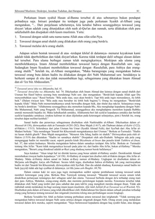 Ikhwanul Muslimin: Deskripsi, Jawaban Tuduhan, dan Harapan 81
Perkataan Imam syahid Hasan al-Banna tersebut di atas sebenarnya bukan pendapat
pribadinya saja. Intisari pendapat itu terdapat juga pada perkataan Syaikh al-Albani yang
mengatakan, “... Dari penjelasan sebelumnya, kita ketahui bahwa sesungguhnya tawassul yang
disyari 'atkan adalah yang ditunjukkan oleh nash al-Qur'an dan sunnah, serta dilakukan oleh para
salafushalih dan disepakati oleh kaum muslimin. Yaitu:
1. Tawassul dengan salah satu nama-nama Allah atau sifat-sifat-Nya.
2. Tawassul dengan amal shaleh yang dilakukan oleh orang yang berdo'a.
3. Tawassul melalui do'a orang shalih.
Adapun selain bentuk tawassul di atas -terdapat khilaf di dalamnya- menurut keyakinan kami
adalah tidak dperbolehkan dan tidak disyari'atkan. Karena tidak terdapat dalil sebagai alasan dalam
hal tersebut. Para ulama berbagai zaman telah mengingkarinya. Meskipun ada ulama yang
membolehkannya. Imam Ahmad membolehkan tawassul hanya dengan Rasullullah saw. saja.
Sedangkan Imam Syaukani membolehkan tawassul dengan -Rasulullah, para Anbiya dan orang-
orang shalih.56
Setelah itu, al-Albani mengatakan, "Maka barangsiapa yang mengatakan bahwa
tawassul orang buta dalam hadits itu dilakukan dengan diri Nabi Muhammad saw. hendaknya ia
berhenti sampai di situ dan tidak menambahkan lagi, sebagaimana yang dikatakan Imam Ahmad
dan al-‘Izz bin Abdussalam.57
56
Tawassul anwa’uhu wa Ahkamuhu, hal. 41.
57
Tawassul Anwa'uhu wa Ahkamuhu, hal. 74. Dikeluarkan oleh Imam Ahmad dan lainnya dengan sanad shahih dari
Utsman bin Hanif bahwa seorang buta mendatangi Nabi saw. dan mengatakan: "Berdo'alah kepada Allah agar Dia
menyembuhkan saya." Rasul berkata: "Bila anda mau, saya akan berdo'a. Tapi bila anda ingin menundanya, itu lebih
baik." (Dalam riwayat lain: "Bila anda mau bersabar itu lebih baik bagimu."). Orang itu mengatakan: "Berdo'alah
kepada Allah." Maka Nabi memerintahkannya untuk berwudhu dengan baik, dan shalat dua raka'at. Selanjutnya orang
itu berdo'a demikian: "Allahumma sesungguhnya aku memohon kepada-Mu, Aku menghadap kepadamu dengan Nabi-
Mu Muhammad, Nabi yang Pengasih. Ya Muhammad, sesungguhnya aku menghadapmu memohon kepada Rabbku
unntuk memenuhi hajatku ini. Maka kabulkanlah untukku. Allahumma beri lah syafa'at kepadanya untukku dan berilah
syafa'at kepadaku untuknya. (makna kalimat ini akan dijelaskan pada keterangan selanjutnya, pent.) Setelah itu, orang
tersebut dapat melihat kembali."
Sanad hadits dan perawinya sebagaimana disebutkan oleh Nashiruddin al-Albani. Dikeluarkan dalam al-
Musnad (4/138), diriwayatkan oleh at-Turmudzi (4/281-282); Ibnu Majah (1/417); ath-Thabrani dalam aI-Kabir (3/22);
al-Hakim ( 1/313). Seluruhnya dari jalan Utsman bin Umar (Syaikh Ahmad Faih), dari Syu'bah dari Abu Ja'far al-
Madani berkata: "Aku mendengar 'Imarah bin Khuzaimah mengatakannya dari Utsman." Berkata at-Turmudzi: "Hadits
ini hasan shahih gharib." Ibnu Majah mengatakan: "Menurut Abu Ishaq, hadits ini shahih." Diriwayatkan pula oleh al-
Hakim (1/519) dan dikatakan: "Hadits ini sanadnya shahih." Disepakati oleh adz-Dzahabi. Sebagian ada pula yang
menganggap hadits ini memiliki cacat, seperti penulis kitab Shiyahnatu al-Insan dan penulis kitab Tathhiru ul-Jinan,
hal. 37, dan selain keduanya. Mereka mengatakan bahwa dalam sanadnya terdapat Abu Ja'far. Berkata at- Turmudzi
tentang Abu Ja'far: "Kami tidak mengenalnya kecuali pada jalur ini, dari hadits Abu Ja'far, bukan al-Hathmy." Mereka
mengatakan, "Berarti yang dimaksud adalah ar-Razi yang shaduuq namun buruk hafalannya."
Saya katakan: "Akan tetapi hal ini ditolak karena yang benar adalah al-Hathmy sendiri. Demikianlah Ahmad
menisbatkan riwayat hadits kepadanya." (4/138). Al-Hathmy di tempat lain disebut oleh al-Hakim dengan Abu Ja'far al-
Madany. Maka al-Hatmy dalam sanad ini bukan ar-Razy namun al-Madany. Ungkapan ini disebutkan dalam al-
Mu'jamu ash-Shaghir, karya ath-Thabrani. Secara lebih tegas, disebutkan bahwa al-Hathmy lah yang meriwayatkan
hadits ini dari 'Imarah bin Khuzaimah, diriwayatkan oleh Syu'bah. Dan dia adalah shaduuq. Karenanya sanad hadits ini
baik (jayyid) tidak ada lagi syubhat di dalamnya. (al-Mu’jamu ash-Shaghir, 69,70)
Dalam catatan kaki ini saya juga ingin memaparkan sedikit seputar pembahasan tentang tawassul untuk
memberi keterangan yang jelas. Berkata Ibnu Taimiyah tentang tawassul: "Masalah tawassul secara umum telah
dinukilkan pertanyaan tentangnya dari sebagian salaf dan ulama. Tawassul berbeda dengan do'a terhadap orang mati
dari para Anbiya, Malaikat, orang-orang shalih, dan meminta pertolongan kepada mereka. Fenomena tersebut tidak
dilakukan oleh Salaf yang terdiri dari para sahabat dan para tabi'in yang mengikuti mereka dengan ihsan. Tidak ada
rukhshah untuk melakukan itu bagi seorang imam kaum muslimin. (Qa’idah Jalilah fil at-Tawassul wa al-Wasilah, 92).
Disebutkan pula dalam al-Fatawa yang telah dikodifikasi oleh Abdurrahman bin Qasim dalam sebuah jawaban terhadap
orang yang bertanya tentang tawassul dan istigatsah (meminta tolong atau perlindungan secara lengkap).
Berkata 'Izzuddin bin Abdi as-Salam tentang perbedaan antara tawassul dan istighatsah: "Tidak seorang pun
mengatakan bahwa tawassul dengan Nabi sama artinya dengan istigatsah dengan Nabi. Orang awam yang melakukan
tawassul dalam do'a mereka, seperti mengatakan: "Saya bertawassul kepadamu dengan haq syaikh fulan, atau dengan
 