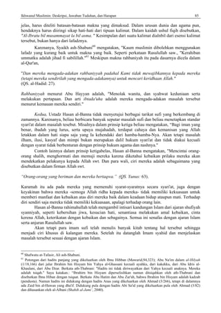 Ikhwanul Muslimin: Deskripsi, Jawaban Tuduhan, dan Harapan 85
jelas, harus diteliti batasan-batasan makna yang dimaksud. Dalam urusan dunia dan agama pun,
hendaknya harus diiringi sikap hati-hati dari tipuan kalimat. Dalam kaidah ushul fiqih disebutkan,
"Al-Ibratu bil musammayat la bil asma. " Kesimpulan dari suatu kalimat dialnbil dari esensi kalimat
tersebut, bukan hanya dari lafadznya.
Karenanya, Syaikh ash-Shabuni60
mengatakan, "Kaum muslimin dibolehkan menggunakan
lafadz yang kurang baik untuk makna yang baik. Seperti perkataan Rasulullah saw., "Kerahiban
ummatku adalah jihad fi sabilillah."61
Meskipun makna rahbaniyah itu pada dasarnya dicela dalam
al-Qur'an,
"Dan mereka mengada-adakan rahbaniyyah padahal Kami tidak mewajibkannya kepada mereka
(tetapi mereka sendirilah yang mengada-adakannya) untuk mencari keridhaan Allah."
(QS. al-Hadid: 27).
Rahbaniyyah menurut Abu Hayyan adalah, "Menolak wanita, dan syahwat keduniaan serta
melakukan pertapaan. Dan arti ibtada'uha adalah mereka mengada-adakan masalah tersebut
menurut kemauan mereka sendiri."
Kedua, Ustadz Hasan al-Banna tidak menyetujui berbagai tarikat sufi yang berkembang di
zamannya. Karenanya, beliau berbicara banyak seputar masalah sufi dan beliau menetapkan standar
syari'at dalam masalah tesebut. Misalnya dalam prinsip ketiga beliau mengatakan, “Bagi iman yang
benar, ibadah yang lurus, serta upaya mujahadah, terdapat cahaya dan kemanisan yang Allah
letakkan dalam hati siapa saja yang Ia kehendaki dari hamba-hamba-Nya. Akan tetapi masalah
ilham, ilusi, kasyaf dan mimpi bukan merupakan dalil hukum syari'at dan tidak diakui kecuali
dengan syarat tidak berbenturan dengan prinsip hukum agama dan nashnya."
Contoh lainnya dalam prinsip ketigabelas, Hasan al-Banna mengatakan, "Mencintai orang-
orang shalih, menghormati dan memuji mereka karena diketahui kebaikan prilaku mereka akan
mendekatkan pelakunya kepada Allah swt. Dan para wali, ciri mereka adalah sebagaimana yang
disebutkan dalam firman Allah swt.
“Orang-orang yang beriman dan mereka bertaqwa.” (QS. Yunus: 63).
Karamah itu ada pada mereka yang memenuhi syarat-syaratnya secara syari'at, juga dengan
keyakinan bahwa mereka -semoga Allah ridha kepada mereka- tidak memiliki kekuasaan untuk
memberi manfaat dan kebaikan atas diri mereka baik dalam keadaan hidup ataupun mati. Terhadap
diri sendiri saja mereka tidak memiliki kekuasaan, apalagi terhadap orang lain.
Hasan al-Banna rahimahullah telah mengambil intisari kandungan Islam dari ajaran shufiyah
syanniyah, seperti kebersihan jiwa, kesucian hati, senantiasa melakukan amal kebaikan, cinta
kerena Allah, keterikatan dengan kebaikan dan sebagainya. Semua ini senafas dengan ajaran Islam
serta anjuran Rasulullah saw.
Akan tetapi para imam sufi telah menulis banyak kitab tentang hal tersebut sehingga
menjadi ciri khusus di kalangan mereka. Setelah itu datanglah Imam syahid dan menjelaskan
masalah tersebut sesuai dengan ajaran Islam.
60
Shafwatu at-Tafasir, Ali ash-Shabuni.
61
Potongan dari hadits panjang yang dikeluarkan oleh Ibnu Hibban (Mawarid,94,323); Abu Na'im dalam al-Hilyah
(1/18,166) dari jalur Ibrahim bin Hisyam bin Yahya al-Ghassani kecuali ayahku, dari kakekku, dari Abu Idris al-
Khaulani, dari Abu Dzar. Berkata ath-Thabrani: "Hadits ini tidak diriwayatkan dari Yahya kecuali anaknya. Mereka
adalah tsiqah." Saya katakan.: “Ibrahirn bin Hisyam diperselisihkan namun ditsiqahkan oleh ath-Thabrani dan
disebutkan Ibnu Hiban dengan tsiqaat. Berkata Abu Hatim dan Abu Zar'ah, bahwa Ibrahim bin Hisyam adalah kadzab
(pendusta). Namun hadits ini didukung dengan hadits Anas yang dikeluarkan oleh Ahmad (3/266), tetapi di dalamnya
ada Zaid bin al-Hawan yang dha'if. Didukung pula dengan hadits Abi Sa'id yang dikeluarkan pula oleh Ahmad (3/82)
dan dihasankan oleh al-Albani (Shahih al-Jami’, 2040).
 