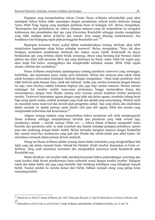 Ikhwanul Muslimin: Deskripsi, Jawaban Tuduhan, dan Harapan 86
Siapapun yang memperhatikan tulisan Ustadz Hasan al-Banna rahimahullah, pasti akan
mendapati bahwa beliau tidak sependapat dengan pemaharnan sufiyah ketika berbicara tentang
Asma Allah Yang Agung yang mendapat perhatian besar di kalangan sufi. Beliau mengatakan,
“Kesirnpulan dari pembahasan ini, bahwa sebagian manusia yang tak berpendirian itu mengakui
kekhususan dan penambahan dari apa yang diwariskan Rasulullah sehingga rnereka mengatakan
yang tidak terdapat dalam al-Qur'an dan sunnah. Kita sangat dilarang melakukannya, dan
hendaknya kita berpegang teguh pada peninggalan Rasulullah saw.”62
Begitupun komentar Imam syahid dalam mudazkkirahnya tentang shufiyah, akan lebih
rnenjelaskan bagaimana sikap beliau terhadap tasawwuf. Beliau mengatakan, "Saya tak akan
berupaya melakukan pendalaman batiniyah dan makna secara istilah. Kitab-kitab itu hanya
berdasarkan apa yang terlintas dalarn benak seseorang, obsesi yang berulang kali bermain dalam
pikiran dan distir oleh perasaan. Bi1a apa yang ditulisnya itu benar, maka Allah lah segala puji,
akan tetapi bila keliru, sesungguhnya aku menghendaki kebaikan semata. Milik Allah segala
urusan, sebelum dan sesudahnya.”
Hasan al-Banna menjelaskan pandangannya tentang pemikiran tasawwuf yang melanggar,
berlebihan, dan kemasukan unsur zindiq serta kekufuran. Beliau lalu menyeru para tokoh ishlah
untuk berupaya meluruskan kelompok shufiyah dengan mengatakan, “Akan tetapi pemikiran shufi
tidak berhenti pada batasan ilmu, suluk dan tarbiyah. Andai saja mereka komitmen dengan batasan
ini saja, tentu hasilnya adalah kebaikan baginya dan juga bagi ummat manusia. Namun mereka
melanggar hal tersebut setelah masa-masa pertamanya hingga memecahkan dzauq dan
mencampurnya dengan ilmu filsafat, mantiq serta warisan ummat terdahulu berikut pemikiran
mereka. Tasawwuf mencampur agama dengan yang tidak ada dalam agama, membuka lubang besar
bagi setiap ajaran zindiq, mulhid, pendapat yang rusak dan akidah yang menyimpang. Melalui celah
ini masuklah nama tasawwuf dan da'wah pada pengertian zuhud. Apa yang ditulis dan disebutkan
dalam masalah ini adalah penting untuk diteliti oleh para ahli agama Allah dan mereka yang
menghendaki kebersihan dan kesuciannya.63
Adapun tentang tuduhan yang menyebutkan bahwa pemikiran sufi telah mempengaruhi
Hasan al-Banna sehingga menjadikannya bertolak dari pemikiran yang tidak orisinil lagi,
jawabannya adalah -- setelah memuji Allah swt. --, bahwa Hasan al-Banna mengambil Islam
bertolak dari pemikiran salaf. Ia tidak ta'asshub atau fanatik terhadap pendapat pribadinya, namun
puas dan cenderung dengan hadits shahih. Beliau berusaha mengikat manusia dengan Kitabullah
dan sunnah rasul-Nya melaluicara yang jauh dari filsafat dan istilah-istilah para ahlul kalam. Ini
seluruhnya termasuk dalam prinsip da'wah salafiyah.
Orang tua Hasan al-Banna adalah seorang ulama hadits terkemuka yang mengkodifikasi bab
fiqih yang ada dalam musnad Imam Ahmad bin Hambal. Kitab tersebut dinamakan al-Fathu ar-
Rabbani. Sang ayah senantiasa menuntun dan mengarahkan puteranya untuk berqudwah pada
Rasulullah saw.
Meski demikian, hal tersebut tidak merubah kenyataan bahwa perkembangan seseorang atas
suatu kondisi tidak berarti pemikirannya harus terbentuk sesuai dengan kondisi tersebut. Sebagian
tokoh dan pakar hadits ada juga yang memiliki latar belakang kehidupan yang dilingkupi banyak
bid'ah. Namun setelah itu mereka keluar dari bid'ah, bahkan menjadi orang yang paling keras
menentang bid'ah.
62
Majmu'atu ar-Rasa'il, Hasan al-Banna, hal. 448. Lihat pula Risalatu al-'Aqa'id Mudzakkirat al-Imam al-Banna, hal.
15.
63
Mudzakkirat ad-Da'wah wa ad-Da'iyah, Ustadz al-Banna rahimahullah, al-Maktab al-Islam, cet. 3, hal. 24.
 