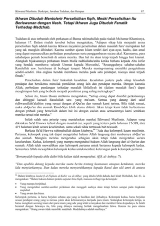 Ikhwanul Muslimin: Deskripsi, Jawaban Tuduhan, dan Harapan 87
Ikhwan Dituduh Mentolerir Perselisihan fiqih, Meski Perselisihan Itu
Berlawanan dengan Nash. Tetapi Ikhwan Juga Dituduh Fanatik
Terhadap Madzhab.
Tuduhan di atas terbantah oleh perkataan al-Banna rahimahullah pada risalah Mu'tamar Khamisnya,
halaman 17. Dalam risalah tersebut beliau mengatakan, "Adapun sikap kita menjauhi arena
perselisihan fiqih adalah karena Ikhwan meyakini perselisihan dalam masalah furu' merupakan hal
yang tak mungkin dihindari. Karena sumber ajaran Islam terdiri dari ayat-ayat, hadits, dan amal
yang dapat memunculkan perbedaan pemahaman serta penggambaran secara akal. Karenanya, para
sahabatpun pernah berselisih di antara mereka. Dan hal itu akan tetap terjadi hingga hari kiamat.
Alangkah bijaksananya perkataan Imam Malik radhiallahu'anhu ketika berkata kepada Abu Ja'far
yang hendak membawa seluruh Ummat kepada Muwattha', "Sesungguhnya sahabat-sahabat
Rasulullah saw. bertebaran di berbagai tempat. Mereka masing-masing memiliki pengetahuan
sendiri-sendiri. Jika engkau hendak membawa mereka pada satu pendapat, niscaya akan terjadi
fitnah."
Perselisihan dalam furu' bukanlah kesalahan. Kesalahan justeru pada sikap ta'asshub
pendapat dan bersikeras menolak pemikiran orang lain dan pendapat mereka. Dengan karunia
Allah, perbedaan pandangan terhadap masalah khilafiyah ini (dalam masalah furu') dapat
menghimpun hati yang berbeda menjadi pemikiran yang saling melengkapi."
Selain itu, Imam Hasan al-Banna mengatakan, "Setiap orang dapat diambil perkataannya
dan ditinggal kecuali Rasulullah saw. yang ma'sum. Semua yang datang dari salaf
ridhwanullahi'alaihim yang sesuai dengan al-Qur'an dan sunnah kami terima. Bila tidak sesuai,
maka al-Qur'an dan sunnah Rasul-Nya lebih utama diikuti. Akan tetapi kami tidak berbenturan
dengan pribadi yang berselisih dalam hal ini dengan cacian atau semacamnya kami serahkan
mereka sesuai niat mereka."
Inilah salah satu prinsip yang menjelaskan manhaj Ikhwanul Muslimin. Adapun yang
dikatakan Sa'id Hawwa terkait dengan masalah ini, seperti yang tertera pada halaman 17-389, dari
419 halaman kitab secara keseluruhan, sama sekali tidak termasuk bab ta'assub.
Berkata Sa'id Hawwa rahimahullah dalam kitabnya,64
"Ada dua kelompok kaum muslimin.
Pertama, kelompok yang tak dapat mengetahui hukum Allah langsung dari sumbernya al-Qur’an
dan sunnah. Mungkin mereka mengetahui sebagian akan tetapi tidak mengetahui secara
keseluruhan. Kedua, kelompok yang mampu mengetahui hukum Allah langsung dari al-Qur'an dan
sunnah. Allah telah mewajibkan atas kelompok pertama untuk bertanya kepada kelompok kedua.
Sementara Allah mewajibkan kelompok kedua untukmemberi keterangan pada kelompok pertama.
"Bertanyalah kepada ahlu dzikri bila kalian tidak mengetahui. (QS. al-Anbiya: 7).
“Dan apabila datang kepada mereka suatu berita tentang keamanan ataupun ketakutan, mereka
lalu menyiarkannya, Dan kalau mereka menyerahkannya kepada Rasul dan ulil amri di antara
64
Dalam kitabnya Jaulat fi al-Fiqhain al-Kabir wa al-Akbar, yang ditulis lebih dahulu dari kitab Hizbullah, hal. 61, ia
mengatakan: "Dalam hukum-hukum praktis seputar ilmu fiqih, manusia terbagi tiga kelompok:
• Yang mampu berijtihad.
• Yang mengetahui sumber-sumber perkataan dan menggali asalnya akan tetapi belum sampai pada tingkatan
mujtahid.
• Yang awam dan biasa.
Kelompok pertama, ia harus berjalan sebatas apa yang ia hasilkan dari ijtihadnya. Kelompok kedua, harus berjalan
sesuai pendapat orang yang ia merasa yakin akan kebenarannya daripada para imam. Sedangkan kelompok ketiga, ia
harus mengikuti seorang imam dari para imam yang ada yang telah ia tanyakan dan memberi fatwa kepadanya. Ia boleh
beramal dengan fatwanya itu, bila yang ditanya memang berhak mengeluarkan fatwa. Karena itu para ulama
mengatakan: “Orang awam tidak memiliki madzhab. Madzhabnya adalah muftinya.”
 