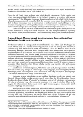 Ikhwanul Muslimin: Deskripsi, Jawaban Tuduhan, dan Harapan 88
mereka, tentulah orang-orang yang ingin mengetahui kebenarannya (akan dapat) mengetahuinya
dari mereka (Rasul dan ulil amri)." (QS. an-Nisa: 83).
Dalam hal ini Ustadz Hasan al-Banna pada prinsip ketujuh mengatakan, “Setiap muslim yang
belum mampu meneliti dalil-dalil hukum far'iyat (cabang), hendaknya ia mengikuti salah seorang
imam madzhab.65
Dan diharapkan bersamaan dengan mengikutinya, baik sekali bilai ia berupaya
sebatas kemampuannya untuk mengetahui dalil, dan menerima semua arahan disertai dalilnya. Bila
dalil itu benar menurutnya, baru ia membenarkan isi arahan tersebut. Dan hendaknya, ia terus
berupaya menyempumakan kekurangan kekurangan wawasan ilmunya, bila ia adalah seorang yang
memiliki kecenderungan pada ilmu, sampai ia mencapai derajat mampu meneliti dalil.”
Demikianlah esensi perkataan salaf ridhwanullahi'alaihim secara global tentang masalah ini.
Mereka membolehkan orang awam untuk mengikuti, tapi tidak memperbolehkannya bagi orang
yang berilmu. Dalam penjelasan terdahulu kami telah menerangkannya, yakni pada bagian pertama.
Ikhwan Dituduh Memperbanyak Jumlah Anggota Dengan Memelihara
Perbedaan Pemikiran Antara Mereka.
Jawaban atas tuduhan ini -semoga Allah melimpahkan taufiq-Nya- bahwa sejak dulu hingga kini
fikrah Ikhwan tetap satu. Mereka memandang persatuan fikrah dan manhaj akan menciptakan
kesatuan sikap, baik dalam masalah politik atau selainnya. Keliru bila dikatakan bahwa Ikhwan
memandang pentingnya perekrutan massa siapapun mereka serta memperbesar jumlah pengikut
dengan mengabaikan faktor kualitas dan kredibilitas mereka. Ikhwan bahkan menolak bila di dalam
shaffnya terdapat orang yang tak mau terikat dengan garis besar dan disiplin jama'ah. Meskipun
orang tersebut mengklaim paling memahami Islam, paling baik aqidahnya, paling banyak bacaan
kitabnya, paling tinggi semangatnya, dan paling khusyu shalatnya. Ikhwan tidak melebih-lebihkan
meski mereka mungkin memiliki kelebihan tersebut kecuali bila mereka bersedia terikat dengan
garis-garis besar jama'ah dan berupaya menegakkan tujuan-tujuan jama'ah, di antaranya tegaknya
kedaulatan Islam. Begitulah sikap Ikhwan terhadap mereka yang memiliki nilai lebih, apalagi
terhadap orang selain mereka.
Ustadz Hasan al-Banna mengatakan, "Bila kalian acuh, resah, dan ragu di antara munculnya
dakwaan-dakwaan yang meragukan serta berbagai sistem yang gagal, maka sesungguhnya katibah
Allah tanpa perduli terhadap jumlah, sedikit atau banyak, akan tetap melanjutkan perjuangannya.
"Dan tidaklah pertolongan itu datang kecuali dari Allah. "
Ungkapan tersebut menjelaskan secara gamblang bagaiman metode dan manhaj yang
ditempuh Ikhwan terhadap mereka yang terpengaruh oleh waham dan diliputi keresahan. Dengan
demikian, keyakinan terhadap da'wah, aktif terlibat dalam amal da'wah baik dalam perekrutan atau
tarbiyah, serta ketaatan yang jelas, semuanya merupakan poin yang diperhatikan dalam seleksi
anggota ke dalam jama'ah. Bukan syarat-syarat seperti menjadi pegawai negeri, yakni ijazah
akademis yang tinggi dan semacamnya.
Setelah dilakukan seleksi dengan baik, baru sebuah tarbiyah yang solid akan menghasilkan
tsiqah (kepercayaan) dalam diri para pendukung da'wah sehingga mereka mampu memikul beratnya
perjuangan menegakkan syari'ah Islam. Mereka akan tetap bertahan dan teguh menghadapi berbagai
peristiwa pahit yang Allah tentukan atas mereka dalam jalan tersebut. Sedangkan tak ada yang
mampu bertahan dalam kondisi demikian kecuali mereka yang shadiq dalam keimanannya.66
65
Berkata Waliyullah ad-Dahlawidalam risalahnya Al-Inshaf fi Bayan Asbab al-Ikhtilaf. "Sesungguhnya ummat telah
terhimpun pada madzhab-madzhab yang empat yang telah terkodifikasi ini. Sehingga diantaranya membuka peluang
untuk membolehkan bertaqlid kepada madzhab-madzhab tersebut sampai saat kita sekarang. Tentu saja dalaml hal ini
terdapat kemaslahatan yang tak dapat dibantah."
66
Dari perkataan Ustadz Hasan al-Banna rahimahullah dalam risalahnya Ila al-Qalb.
 