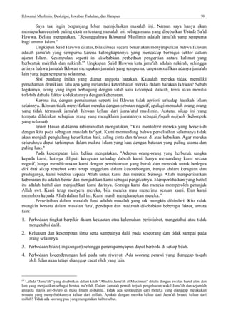 Ikhwanul Muslimin: Deskripsi, Jawaban Tuduhan, dan Harapan 90
Saya tak ingin berpanjang lebar mennjelaskan masalah ini. Namun saya hanya akan
memaparkan contoh paling ekstrim tentang masalah ini, sebagaimana yang disebutkan Ustadz Sa'id
Hawwa. Beliau mengatakan, “Sesungguhnya Ikhwanul Muslimin adalah jama'ah yang sempurna
bagi ummat Islam.”
Ungkapan Sa'id Hawwa di atas, bila dibaca secara benar akan menyimpulkan bahwa Ikhwan
adalah jama'ah yang sempurna karena kelengkapannya yang mencakup berbagai sektor dalam
ajaran Islam. Kesimpulan seperti ini disebabkan perbedaan pengertian antara kalimat yang
berbentuk ma'rifah dan nakirah.68
Ungkapan Sa'id Hawwa kata jama'ah adalah nakirah, sehingga
artinya bahwa jama'ah Ikhwan merupakan jama'ah yang sempurna, tanpa menafikan adanya jama'ah
lain yang juga sempurna selainnya.
Sisi pandang inilah yang dianut anggota harakah. Kalaulah mereka tidak memiliki
pemahaman demikian, lalu apa yang melandasi keterlibatan mereka dalam harakah Ikhwan? Sebab
logikanya, orang yang ingin berbagung dengan salah satu kelompok da'wah, tentu akan menilai
terlebih dahulu faktor kedekatannya dengan kebenaran.
Karena itu, dengan pemahaman seperti ini Ikhwan tidak apriori terhadap harakah Islam
selainnya. Ikhwan tidak menyifatkan mereka dengan sebutan negatif, apalagi menuduh orang-orang
yang tidak termasuk jama'ah Ikhwan keluar dari jama’atul muslimin. Justeru, sikap ini yang
ternyata dilakukan sebagian orang yang mengklaim jama'ahnya sebagai firqah najiyah (kelompok
yang selamat).
Imam Hasan al-Banna rahimahullah mengatakan, "Kita mentolerir mereka yang berselisih
dengan kita pada sebagian masalah far'iyat. Kami memandang bahwa perselisihan selamanya tidak
akan menjadi penghalang keterikatan hati, saling cinta dan ta'awun di atas kebaikan. Agar mereka
seluruhnya dapat terhimpun dalam makna Islam yang luas dengan batasan yang paling utama dan
paling luas."
Pada kesempatan lain, beliau mengatakan, "Adapun orang-orang yang berburuk sangka
kepada kami, hatinya diliputi keraguan terhadap da'wah kami, hanya memandang kami secara
negatif, hanya membicarakan kami dengan pembicaraan yang buruk dan menolak untuk berlepas
diri dari sikap tersebut serta tetap tenggelam dalam kesombongan, hanyut dalam keraguan dan
praduganya, kami berdo'a kepada Allah untuk kami dan mereka: Semoga Allah memperlihatkan
kebenaran itu adalah benar dan menjadikan kami sebagai pengikutnya. Memperlihatkan yang bathil
itu adalah bathil dan menjauhkan kami darinya. Semoga kami dan mereka memperoleh petunjuk
Allah swt. Kami tetap menyeru mereka, bila mereka mau menerima seruan kami. Dan kami
memohon kepada Allah dalam hal ini. Kami masih mengharapkan mereka.”
Perselisihan dalam masalah furu' adalah masalah yang tak mungkin dihindari. Kita tidak
mungkin bersatu dalam masalah furu', pendapat dan madzhab disebabkan beberapa faktor, antara
lain:
1. Perbedaan tingkat berpikir dalam kekuatan atau kelemahan beristinbat, mengetahui atau tidak
mengetahui dalil.
2. Keluasan dan kesempitan ilmu serta sampainya dalil pada seseorang dan tidak sampai pada
orang selainnya.
3. Perbedaan bi'ah (lingkungan) sehingga penerapannyapun dapat berbeda di setiap bi'ah.
4. Perbedaan kecenderungan hati pada satu riwayat. Ada seorang perawi yang dianggap tsiqah
oleh fulan akan tetapi dianggap cacat oleh yang lain.
68
Lafadz “Jama'ah” yang disebutkan dalam kitab “Ahadits Jama'ah al Muslimun” ditulis dengan awalan huruf alim dan
lam yang menjadikan sebagai bentuk ma'rifah. Dalam Jama'ah pernah terjadi pengeluaran wakil Jama'ah dan sejumlah
anggota majlis asy-Syuro di masa Imam al-Banna. Tidak ada seorangpun dari mereka yang dianggap melakukan
sesuatu yang menyebabkannya keluar dari millah. Apakah dengan mereka keluar dari Jama'ah berarti keluar dari
millah? Tidak ada seorang pun yang mengatakan hal tersebut.
 