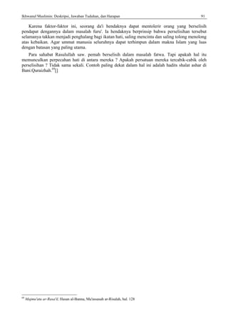 Ikhwanul Muslimin: Deskripsi, Jawaban Tuduhan, dan Harapan 91
Karena faktor-faktor ini, seorang da'i hendaknya dapat mentolerir orang yang berselisih
pendapat dengannya dalam masalah furu'. Ia hendaknya berprinsip bahwa perselisihan tersebut
selamanya takkan menjadi penghalang bagi ikatan hati, saling mencinta dan saling tolong menolong
atas kebaikan. Agar ummat manusia seluruhnya dapat terhimpun dalam makna Islam yang luas
dengan batasan yang paling utama.
Para sahabat Rasulullah saw. pemah berselisih dalam masalah fatwa. Tapi apakah hal itu
memunculkan perpecahan hati di antara mereka ? Apakah persatuan mereka tercabik-cabik oleh
perselisihan ? Tidak sama sekali. Contoh paling dekat dalam hal ini adalah hadits shalat ashar di
Bani.Quraizhah.69
[]
69
Majmu'atu ar-Rasa'il, Hasan al-Banna, Mu'assasah ar-Risalah, hal. 128
 