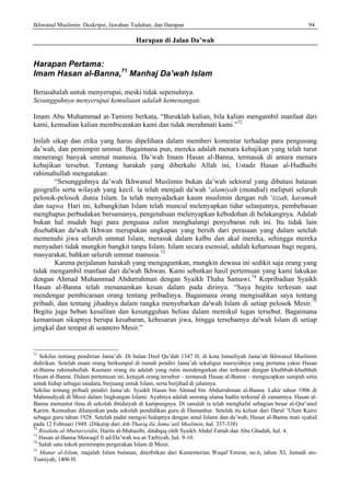 Ikhwanul Muslimin: Deskripsi, Jawaban Tuduhan, dan Harapan 94
Harapan di Jalan Da’wah
Harapan Pertama:
Imam Hasan al-Banna,71
Manhaj Da’wah Islam
Berusahalah untuk menyerupai, meski tidak sepenuhnya.
Sesungguhnya menyerupai kemuliaan adalah kemenangan.
Imam Abu Muhammad at-Tamimi berkata, “Buruklah kalian, bila kalian mengambil manfaat dari
kami, kemudian kalian membicarakan kami dan tidak merahmati kami.”72
Inilah sikap dan etika yang harus dipelihara dalam memberi komentar terhadap para pengusung
da’wah, dan pemimpin ummat. Bagaimana pun, mereka adalah menara kebajikan yang telah turut
menerangi banyak ummat manusia. Da’wah Imam Hasan al-Banna, termasuk di antara menara
kebajikan tersebut. Tentang harakah yang diberkahi Allah ini, Ustadz Hasan al-Hudhaibi
rahimahullah mengatakan:
“Sesungguhnya da’wah Ikhwanul Muslimin bukan da’wah sektoral yang dibatasi batasan
geografis serta wilayah yang kecil. la telah menjadi da'wah ‘alamiyah (mondial) meliputi seluruh
pelosok-pelosok dunia Islam. Ia telah menyadarkan kaum muslimin dengan ruh ‘izzah, karamah
dan taqwa. Hari ini, kebangkitan Islam telah muncul melenyapkan tidur selanjutnya, pembebasan
menghapus perbudakan bersamanya, pengetahuan melenyapkan kebodohan di belakangnya. Adalah
bukan hal mudah bagi para penguasa zalim menghalangi penyebaran ruh ini. Itu tidak lain
disebabkan da'wah Ikhwan merupakan ungkapan yang bersih dari perasaan yang dalam setelah
memenuhi jiwa seluruh ummat Islam, merasuk dalam kalbu dan akal mereka, sehingga mereka
menyadari tidak mungkin bangkit tanpa Islam. Islam secara esensial, adalah keharusan bagi negara,
masyarakat, bahkan seluruh ummat manusia.73
Karena perjalanan harakah yang mengagumkan, mungkin dewasa ini sedikit saja orang yang
tidak mengambil manfaat dari da'wah Ikhwan. Kami sebutkan hasil pertemuan yang kami lakukan
dengan Ahmad Muhammad Abdurrahman dengan Syaikh Thaha Samawi.74
Kepribadian Syaikh
Hasan al-Banna telah menanamkan kesan dalam pada dirinya. “Saya begitu terkesan saat
mendengar pembicaraan orang tentang pribadinya. Bagaimana orang mengisahkan saya tentang
pribadi, dan tentang jihadnya dalam rangka menyebarkan da'wah Islam di setiap pelosok Mesir.75
Begitu juga beban kesulitan dan kesungguhan beliau dalam memikul tugas tersebut. Bagaimana
kemanisan sikapnya berupa kesabaran, kebesaran jiwa, hingga tersebamya da'wah Islam di setiap
jengkal dan tempat di seantero Mesir.”
71
Sekilas tentang pendirian Jama’ah: Di bulan Dzul Qa’dah 1347 H, di kota Ismailiyah Jama’ah Ikhwanul Muslimin
didirikan. Setelah enam orang berkumpul di rumah pendiri Jama’ah sekaligus mursyidnya yang pertama yakni Hasan
al-Banna rahimahullah. Keenam orang itu adalah yang rutin mendengarkan dan terkesan dengan khuthbah-khuthbah
Hasan al-Banna. Dalam pertemuan ini, ketujuh orang tersebut – termasuk Hasan al-Banna – mengucapkan sumpah setia
untuk hidup sebagai saudara, berjuang untuk Islam, serta berjihad di jalannya.
Sekilas tentang pribadi pendiri Jama’ah: Syaikh Hasan bin Ahmad bin Abdurrahman al-Banna. Lahir tahun 1906 di
Mahmudiyah di Mesir dalam lingkungan Islami. Ayahnya adalah seorang ulama hadits terkenal di zamannya. Hasan al-
Banna menuntut ilmu di sekolah ibtidaiyah di kampungnya. Di sanalah ia telah menghafal sebagian besar al-Qur’anul
Karim. Kemudian dilanjutkan pada sekolah pendidikan guru di Damanhur. Setelah itu keluar dari Darul ‘Ulum Kairo
sebagai guru tahun 1928. Setelah padat mengisi hidupnya dengan amal Islami dan da’wah, Hasan al-Banna mati syahid
pada 12 Februari 1949. (Dikutip dari Ath-Thariq ila Jama’atil Muslimin, hal. 337-338)
72
Risalatu al-Mustarsyidin, Harits al-Muhasibi, ditahqiq oleh Syaikh Abdul Fattah dan Abu Ghadah, hal. 4.
73
Hasan al-Banna Mawaqif fi ad-Da’wah wa at-Tarbiyah, hal. 9-10.
74
Salah satu tokoh permimpin pergerakan Islam di Mesir.
75
Manar al-Islam, majalah Islam bulanan, diterbitkan dari Kementerian Waqaf Emirat, no.6, tahun XI, Jumadi ats-
Tsaniyah, 1406 H.
 