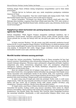Ikhwanul Muslimin: Deskripsi, Jawaban Tuduhan, dan Harapan 96
berdialog dengan Hasan al-Banna tentang keinginannya mengembalikan syari’at Islam dalam
pemerintahan.
“Pemuda Qur’ani itu berbicara pada saya, untuk menjelaskan pendapatnya melakukan
Islamisasi di Timur.
Hasan al-Banna mengatakan, “Saya beri contoh kepada anda tentang kondisi Turki. Turki
akan kembali kepada Islam dan isyarat ke arah itu telah muncul sekarang.”
Jackson mengatakan, “Percakapan saya dengan Hasan al-Banna terjadi pada tahun 1946.
Beberapa tahun kemudian, ucapannya benar-benar terbukti pada bulan May 1950, yakni setelah al-
Banna meninggal. Partai Mushthafa Kamal kalah, sebaliknya partai yang sebelumnya disebut kuno
meraih kemenangan."80
Kegigihannya dalam berharakah dan pantang berputus asa dalam masalah
agama dan fikrahnya
Jackson mengatakan, "Pihak Inggeris berupaya mengajukan sumbangan kepadanya, tapi ia
menolaknya mentah-mentah. Sementara partai-partai lainnya tertidur menanti gencatan senjata.
Namun pemuda besi itu tetap ulet bekerja lebih dari dua puluh jam dalam satu hari tanpa kenal
lelah.
Ia begitu mencintai fikrahnya. Tak ada sesuatu yang lebih memenuhi sanubarinya kecuali
kalimat da'wah. Ia asyik tenggelam dengan fikrahnya. Seolah fikrahnya itu adalah perempuan cantik
yang mampu menghilangkan rasa penat dan lelah karena tidak tidur di waktu malam, dan perjalanan
yang panjang. Ia dianugerahi akal cerdas, hingga mampu melakukan sesuatu dengan mudah,
memecahkan masalah secara cepat, sederhana, dan tuntas.81
Memiliki karakter istimewa seorang pemimpin
Di tempat lain, Jackson menyebutkan, "Kepribadian Hasan al- Banna merupakan hal baru bagi
manusia umumnya. Kepribadiannya akan memunculkan kekaguman setiap orang yang melihat dan
menjalin hubungan dengannya. Pikirannya tajam, perkataannya sebagaimana pemimpin, hujjahnya
sebagaimana para ulama, keimanannya sebagaimana kaum sufi, semangatnya sebagaimana
olahragawan, logikanya sebagaimana ahli filsafat, khutbahnya sebagaimana orator, tulisannya
sebagaimana seorang jurnalis ulung.
Barat tak mungkin berdiam diri di hadapan orang seperti ini. Yang meninggikan kalimat
Islam dalam bentuk baru, menyingkapkan hakikat keberadaan dan perjuangan Islam kepada semua
lapisan masyarakat serta menghimpun mereka di atas kalimat Allah. Arus westernisasi, prilaku
amoral, paham kenasionalan sempit, menciut dengan kehadiran da'wah Hasan al-Banna. Tema-tema
penulisan buku mulai berimbang. Sebagian penulis mulai mendukung arus Islam.82
Ia seperti orang asing di tengah para tokoh dan pemimpin. Ketika wafat, ia wafat secara
sangat terasing. Tidak ada yang menyolati jenazahnya di masjid, kecuali orang tuanya. Jenazahnya
dipikul oleh para wanita, dan di belakang mereka tidak satupun pengikut da'wahnya yang
mengikutinya. Alasannya sederhana. Mereka semua dikurung dalam penjara.
Di tengah malam, jasad Hasan al-Banna diserahkan pada keluarganya dan mereka dilarang
menyiarkan hal tersebut. Ayahnya sendiri yang mencuci jenazahnya. Kairo malam itu, diliputi
peristiwa menyedihkan. Hasan al-Banna telah melalui jalan sebagaimana yang ditempuh para ulama
pendahulunya, Abu Hanifah, Malik, Ibnu Hambal, Ibnu Taimiyah, dalam menghadapi kezaliman
dan memerangi kebathilan. Demikianlah, ia telah menyelesaikan hidupnya dalam situasi yang
80
Hasan al-Banna, ar-Rajul al-Qur'ani, hal. 28.
81
Hasan al-Banna, ar-Rajul al-Qur'ani, hal. 27.
82
Hasan al-Banna, ar-Rajul al-Qur'ani, hal. 19.
 