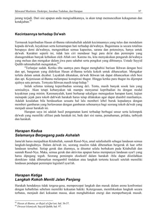 Ikhwanul Muslimin: Deskripsi, Jawaban Tuduhan, dan Harapan 97
jarang terjadi. Dari sisi apapun anda mengisahkannya, ia akan tetap memunculkan kekaguman dan
ketakjuban.83
Kecintaannya terhadap Da'wah
Termasuk kepribadian Hasan al-Banna rahimahullah adalah kecintaannya yang tulus dan mendalam
kepada da'wah, keyakinan serta kemantapan hati terhadap da'wahnya. Bagaimana ia secara totalitas
berupaya demi da'wahnya, mengerahkan semua kapasitas, sarana dan potensinya, hanya untuk
da'wah. Karakter seperti ini, tidak lain ciri mendasar bagi para du'at dan pemimpin yang
dianugerahkan banyak kebaikan oleh Allah swt. Karena itu, kita menyaksikan pengaruh da'wahnya
yang meluas dan mengakar dalam jiwa para sahabat serta pengikut yang dibinanya. Ustadz Sayyid
Quthb rahimahullah mengatakan,84
"Terlanjur sudah. Ketika tiba saatnya para thagut menghabisi barisan Ikhwan dengan besi
dan api, bangunan yang didirikan Hasan al-Banna terlalu kokoh untuk dihancurkan. Mengakar
terlalu dalam untuk dicabut. Layaklah dikatakan, da'wah Ikhwan tak dapat dihancurkan oleh besi
dan api. Kejeniusan al-Banna melampaui konspirasi thagut. Hingga ketika para thagut itu dijemput
ajalnya satu persatu. Ternyata Ikhwan.masih tetap hidup."
Inilah selintas tentang keperibadian seorang da'i. Tentu, masih banyak sosok lain yang
semisalnya. Akan tetapi kebanyakan tak mampu menyamai kepribadian itu dengan modal
keyakinan yang minim. Karenanyalah, kami berharap sekaligus menegaskan harapan kami, kajian
menapaki jejak para tokob dah'wah harakah harus tetap dilakukan agar dapat diambil manfaatnya.
Adalah kesalahan bila berdasarkan sesuatu hal lalu memberi lebel buruk kepadanya dengan
memberi gambaran yang berlawanan dengan gambaran sebenarnya bagi seorang tokob da'wah yang
menjadi unsur harakah ini.
Harapan saya ini adalah hasil pengamatan kami terbadap berbagai unsur serta kelompok
da'wah yang memiliki afiliasi pada harakah ini, baik dari sisi nama, pemahaman, prilaku, tarbiyah
dan harakah.
Harapan Kedua
Selamanya Berpegang pada Ashalah
Jama'ah harus menjadikan Kitabullah, sunnah Rasul-Nya, amal salafushalih sebagai landasan semua
langkah-langkahnya. Dalam da'wah ini, seorang muslim tidak dibenarkan bergerak di luar orbit
landasan tersebut. Setiap gerak dan diamnya, ia dituntut selalu berhukum pada Kitabullah dan
sunnah Rasul-Nya. Maka, semua gerak dan aktivitas apapun harus mempunyai landasan syar'i yang
harus dipegang teguh. Seorang pemimpin eksekutif dalam harakah -bila dapat diistilahkan
demikian- tidak dibenarkan mengambil tindakan atau langkah tertentu kecuali setelah memiliki
landasan pendapat pemimpin legislatif syari'ah.
Harapan Ketiga
Langkah Kokoh Meniti Jalan Panjang
Harakah hendaknya tidak tergesa-gesa, mempercepat langkah dan masuk dalam arena konfrontasi
dengan kebathilan sebelum memiliki kekuatan hakiki. Ketergesaan, memfokuskan langkah secara
terbatas, menjauh dari kekuatan massa, akan menghabiskan energi dan memperbanyak musuh.
83
Hasan al-Banna, ar-Rajul al-Qur'ani, hal. 36-37.
84
Dirasat Islamiyah, Sayyid Quthb, hal. 97.
 