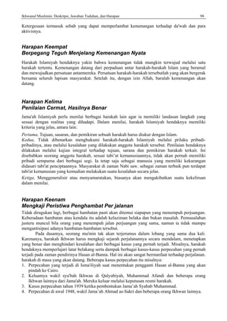 Ikhwanul Muslimin: Deskripsi, Jawaban Tuduhan, dan Harapan 98
Ketergesaan termasuk sebab yang dapat memperlambat kemenangan terhadap da'wah dan para
aktivisnya.
Harapan Keempat
Berpegang Teguh Menjelang Kemenangan Nyata
Harakah Islamiyah hendaknya yakin bahwa kemenangan tidak mungkin terwujud melalui satu
harakah tertentu. Kemenangan datang dari perpaduan antar harakah-harakah Islam yang beramal
dan mewujudkan persatuan antarmereka. Persatuan harakah-harakah tersebutlah yang akan bergerak
bersama seluruh lapisan masyarakat. Setelah itu, dengan izin Allah, barulah kemenangan akan
datang.
Harapan Kelima
Penilaian Cermat, Hasilnya Benar
Jama'ah Islamiyah perlu menilai berbagai harakah lain agar ia memiliki landasan langkah yang
sesuai dengan realitas yang dihadapi. Dalam menilai, harakah Islamiyah hendaknya memiliki
kriteria yang jelas, antara lain:
Pertama, Tujuan, sasaran, dan pemikiran sebuah harakah harus diukur dengan Islam.
Kedua, Tidak dibenarkan menghukumi harakah-harakah Islamiyah melalui prilaku pribadi-
pribadinya, atau melalui kesalahan yang dilakukan anggota harakah tersebut. Penilaian hendaknya
dilakukan melalui kajian integral terhadap tujuan, sarana dan pemikiran harakah terkait. Ini
disebabkan seorang anggota harakah, sesuai tabi’at kemanusiaannya, tidak akan pernah memiliki
pribadi sempurna dari berbagai segi. Ia tetap saja sebagai manusia yang memiliki kekurangan
didasari tabi'at penciptaannya. Masyarakat di zaman Nabi saw. sebagai zaman terbaik pun terdapat
tabi'at kemanusian yang kemudian melakukan suatu kesalahan secara jelas.
Ketiga, Menggeneralisir atau menyamaratakan, biasanya akan mengakibatkan suatu kekeliruan
dalam menilai.
Harapan Keenam
Mengkaji Peristiwa Penghambat Per jalanan
Tidak diragukan lagi, berbagai hambatan pasti akan ditemui siapapun yang menempuh perjuangan.
Keberadaan hambatan atau kendala itu adalah kelaziman belaka dan bukan masalah. Pennasalahan
justeru muncul bila orang yang menempuh jalan perjuangan yang sama, namun ia tidak mampu
mengantisipasi adanya hambatan-hambatan tersebut.
Pada dasamya, seorang mu'min tak akan terjerumus dalam lobang yang sama dua kali.
Karenanya, harakah Ikhwan harus mengkaji sejarah perjalanannya secara mendalam, menetapkan
yang benar dan menghindari kesalahan dari berbagai kasus yang pernah terjadi. Misalnya, harakah
hendaknya memperlajari latar belakang serta dampak berbagai kasus-kasus perpecahan yang pernah
terjadi pada zaman pendirinya Hasan al-Banna. Hal ini akan sangat bermanfaat terhadap perjalanan.
harakah di masa yang akan datang. Beberapa kasus perpecahan itu misalnya:
1. Perpecahan yang terjadi di Isma'iliyah saat menentukan pengganti Hasan al-Banna yang akan
pindah ke Cairo.
2. Keluamya wakil syu'bah Ikhwan di Qalyubiyah, Muhammad Afandi dan beberapa orang
Ikhwan lainnya dari Jama'ah. Mereka keluar melalui keputusan resmi harakah.
3. Kasus perpecahan tahun 1939 ketika pembentukan Jama’ah Syabab Muhammad.
4. Perpecahan di awal 1948, wakil Jama’ah Ahmad as-Sakri dan beberapa orang Ikhwan lainnya.
 