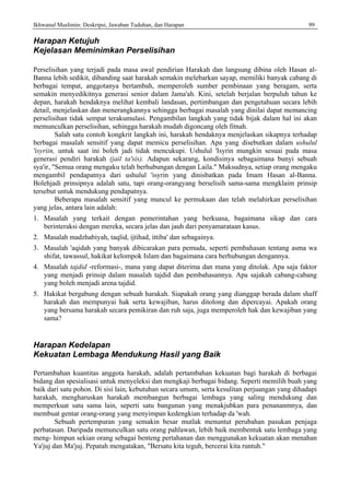 Ikhwanul Muslimin: Deskripsi, Jawaban Tuduhan, dan Harapan 99
Harapan Ketujuh
Kejelasan Meminimkan Perselisihan
Perselisihan yang terjadi pada masa awal pendirian Harakah dan langsung dibina oleh Hasan al-
Banna lebih sedikit, dibanding saat harakah semakin melebarkan sayap, memiliki banyak cabang di
berbagai tempat, anggotanya bertambah, memperoleh sumber pembinaan yang beragam, serta
semakin menyedikitnya generasi senior dalam Jama'ah. Kini, setelah berjalan berpuluh tahun ke
depan, harakah hendaknya melihat kembali landasan, pertimbangan dan pengetahuan secara lebih
detail, menjelaskan dan menerangkannya sehingga berbagai masalah yang dinilai dapat memancing
perselisihan tidak sempat terakumulasi. Pengambilan langkah yang tidak bijak dalam hal ini akan
memunculkan perselisihan, sehingga harakah mudah digoncang oleh fitnah.
Salah satu contoh kongkrit langkah ini, harakah hendaknya menjelaskan sikapnya terhadap
berbagai masalah sensitif yang dapat memicu perselisihan. Apa yang disebutkan dalam ushulul
'isyriin, untuk saat ini boleh jadi tidak mencukupi. Ushulul 'Isyrin mungkin sesuai pada masa
generasi pendiri harakah (jail ta'sis). Adapun sekarang, kondisinya sebagaimana bunyi sebuah
sya'ir, "Semua orang mengaku telah berhubungan dengan Laila." Maksudnya, setiap orang mengaku
mengambil pendapatnya dari ushulul 'isyrin yang dinisbatkan pada Imam Hasan al-Banna.
Bolehjadi prinsipnya adalah satu, tapi orang-orangyang berselisih sama-sama mengklaim prinsip
tersebut untuk mendukung pendapatnya.
Beberapa masalah sensitif yang muncul ke permukaan dan telah melahirkan perselisihan
yang jelas, antara lain adalah:
1. Masalah yang terkait dengan pemerintahan yang berkuasa, bagaimana sikap dan cara
berinteraksi dengan mereka, secara jelas dan jauh dari penyamarataan kasus.
2. Masalah madzhabiyah, taqlid, ijtihad, ittiba' dan sebagainya.
3. Masalah 'aqidah yang banyak dibicarakan para pemuda, seperti pembahasan tentang asma wa
shifat, tawassul, hakikat kelompok Islam dan bagaimana cara berhubungan dengannya.
4. Masalah tajdid -reformasi-, mana yang dapat diterima dan mana yang ditolak. Apa saja faktor
yang menjadi prinsip dalam masalah tajdid dan pembahasannya. Apa sajakah cabang-cabang
yang boleh menjadi arena tajdid.
5. Hakikat bergabung dengan sebuah harakah. Siapakah orang yang dianggap berada dalam shaff
harakah dan mempunyai hak serta kewajiban, harus ditolong dan dipercayai. Apakah orang
yang bersama harakah secara pemikiran dan ruh saja, juga memperoleh hak dan kewajiban yang
sama?
Harapan Kedelapan
Kekuatan Lembaga Mendukung Hasil yang Baik
Pertambahan kuantitas anggota harakah, adalah pertambahan kekuatan bagi harakah di berbagai
bidang dan spesialisasi untuk menyeleksi dan mengkaji berbagai bidang. Seperti memilih buah yang
baik dari satu pohon. Di sisi lain, kebutuhan secara umum, serta kesulitan perjuangan yang dihadapi
harakah, mengharuskan harakah membangun berbagai lembaga yang saling mendukung dan
memperkuat satu sama lain, seperti satu bangunan yang menakjubkan para penananmnya, dan
membuat gentar orang-orang yang menyimpan kedengkian terhadap da 'wah.
Sebuah pertempuran yang semakin besar mutlak menuntut perubahan pasukan penjaga
perbatasan. Daripada memunculkan satu orang pahlawan, lebih baik membentuk satu lembaga yang
meng- himpun sekian orang sebagai benteng pertahanan dan menggunakan kekuatan akan menahan
Ya'juj dan Ma'juj. Pepatah mengatakan, "Bersatu kita teguh, bercerai kita runtuh."
 