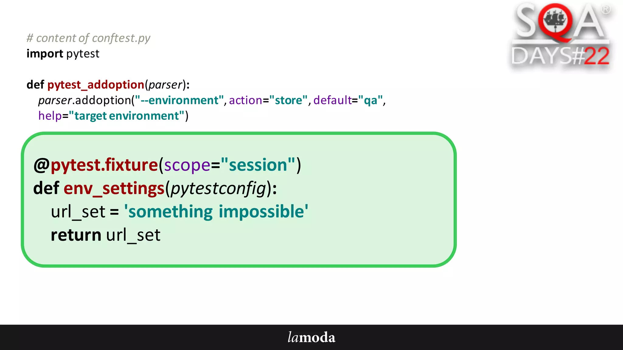 #	content	of	conftest.py
import	pytest
def pytest_addoption(parser):
parser.addoption("--environment",	action="store",	default="qa",
help="target	environment")
@pytest.fixture(scope="session")
def env_settings(pytestconfig):
url_set =	'something	impossible'
return	url_set
 