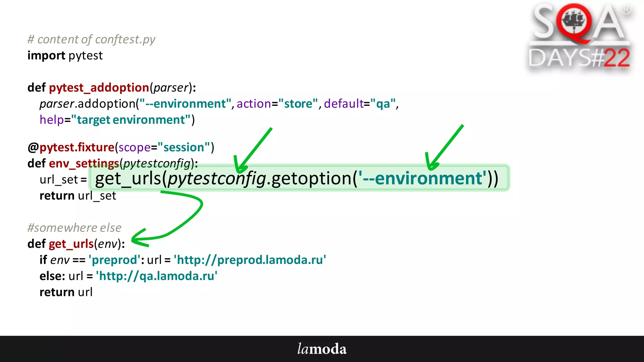 #	content	of	conftest.py
import	pytest
def pytest_addoption(parser):
parser.addoption("--environment",	action="store",	default="qa",
help="target	environment")
@pytest.fixture(scope="session")
def env_settings(pytestconfig):
url_set =	
return	url_set
#somewhere	else
def get_urls(env):
if	env ==	'preprod':	url =	'http://preprod.lamoda.ru'
else:	url =	'http://qa.lamoda.ru'
return	url
get_urls(pytestconfig.getoption('--environment'))
 