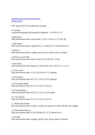 kumpulan pasword GTA (san andreas)
19 Maret 2013 ·
100+ pasword GTA san andreas ps2 monggo:
0. Tsunami
Atas,bawah,segitiga,kotak,bawah,kiri,lingkaran… R1+R2+L1+L2
1.Badai pasir
Pada saat bermain tekan: atas, bawah, L1 (2x), L2 (2x), L1, L2, R1, R2.
2. Baju badut
Pada saat bermain tekan: segitiga (2x), L1, kotak (2x), O, kotak, bawah, O.
3. Berotot
Pada saat bermain tekan: segitiga, atas (2x), kiri, kanan, kotak, O, kanan.
4. Bounty on your head
Pada saat bermain tekan: Bawah, Atas (3x), X, R1, R1, L2 (2x).
5. Bunuh diri
Pada saat bermain tekan: Kanan, L2, Bawah, R1, Kiri (2x), R1, L1, L2, L1.
6. Cuaca Cerah
Pada saat bermain tekan: L1, L2, R2 (2x), R1, L2, Segitiga.
7. Cuaca panas
Pada saat bermain tekan: R2, X, L1 (2x), L2 (3x), Segitiga.
8. Cuaca Hujan Badai
Pada saat bermain tekan: R2, X, L1 (2x), L2 (3x), O.
9. Cuaca Mendung
Pada saat bermain tekan: R2, X, L1 (2x), L2 (3x), Kotak.
10. Cuaca Kabut
Pada saat bermain tekan: R2, X, L1 (2x), L2 (3x), X.
11. Darah tidak terbatas
Pada saat bermain tekan: bawah, x, kanan, kiri, kanan, R1, kanan, bawah, atas, segitiga.
12. Efek lambat (matrix)
Pada saat bermain tekan: X (2x), Kotak, R1, L1, X, Bawah, kiri, x.
13. Gemuk
Pada saat bermain tekan: segitiga, atas (2x), kiri, kanan, kotak, O, bawah.
 