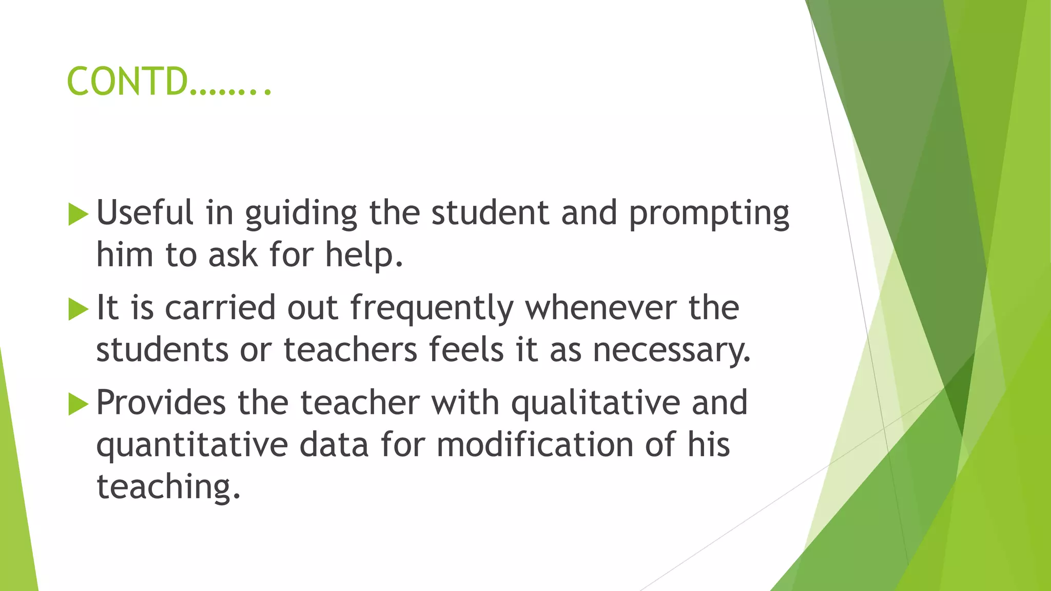 CONTD……..
 Useful in guiding the student and prompting
him to ask for help.
 It is carried out frequently whenever the
students or teachers feels it as necessary.
 Provides the teacher with qualitative and
quantitative data for modification of his
teaching.
 